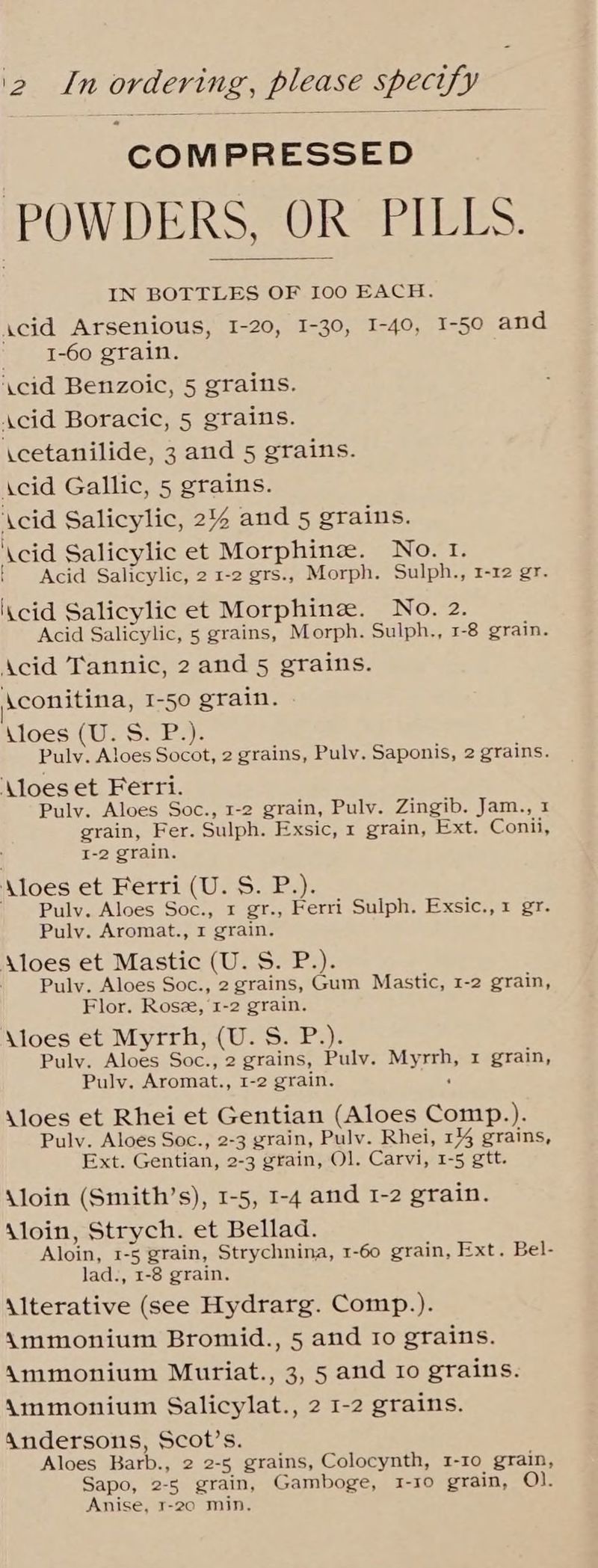 COMPRESSED POWDERS, OR PILLS. IN BOTTLES OF 100 EACH. acid Arsenious, 1-20, I-30, I-40, I-50 and _ ‘1-60 grain. \cid Benzoic, 5 grains. Acid Boracic, 5 grains. icetanilide, 3 and 5 grains. Acid Gallic, 5 grains. ‘\cid Salicylic, 2% and 5 grains. ‘\cid Salicylic et Morphinee. No. 1. { Acid Salicylic, 2 1-2 grs., Morph. Sulph., 1-12 gr. iKcid Salicylic et Morphine. No. 2. Acid Salicylic, 5 grains, Morph. Sulph., 1-8 grain. Acid Tannic, 2 and 5 grains. \conitina, I-50 grain. Kloes (U. S. P.). Pulv. Aloes Socot, 2 grains, Puly. Saponis, 2 grains. Aloes et Ferri. Pulv. Aloes Soc., 1-2 grain, Pulv. Zingib. Jam., 1 grain, Fer. Sulph. Exsic, 1 grain, Ext. Conii, I-2 grain. \loes et Ferri (U. S. P.). ~~ Pulv. Aloes Soc., 1 gr., Ferri Sulph. Exsic., 1 gr. Pulv. Aromat., 1 grain. A\loes et Mastic (U. S. P.). Pulv. Aloes Soc., 2 grains, Gum Mastic, 1-2 grain, Flor. Ros, 1-2 grain. \loes et Myrrh, (U. S. P.). Puly. Aloes Soc., 2 grains, Pulv. Myrrh, x grain, Puly. Aromat., 1-2 grain. : \loes et Rhei et Gentian (Aloes Comp.). Pulv. Aloes Soc., 2-3 grain, Pulv. Rhei, 1 grains, Ext. Gentian, 2-3 grain, Ol. Carvi, 1-5 gtt. \loin (Smith’s), 1-5, 1-4 and 1-2 grain. \loin, Strych. et Bellad. Aloin, 1-5 grain, Strychnina, 1-60 grain, Ext. Bel- lad., 1-8 grain. Alterative (see Hydrarg. Comp.). Ammonium Bromid., 5 and Io grains. Ammonium Muriat., 3, 5 and ro grains. Ammonium Salicylat., 2 1-2 grains. Andersons, Scot’s. Aloes Barb., 2 2-5 grains, Colocynth, 1-10 grain, Sapo, 2-5 grain, Gamboge, 1-ro grain, O). Anise, 1-20 min,