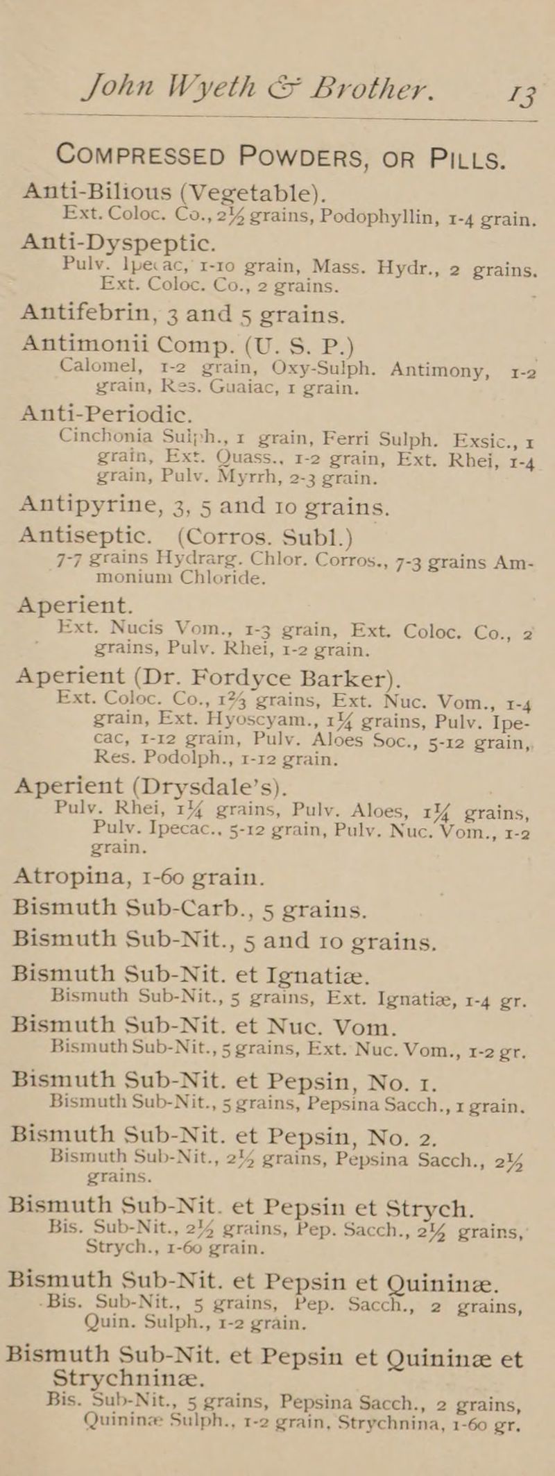COMPRESSED PowDERS, oR PILLS. Anti-Bilious (Vegetable). Ext. Coloc. Co., 2% grains, Podophyllin, I-4 grain, Anti-Dyspeptic. Pulv. lpecac, 1-10 grain, Mass. Hydr., 2 grains, Ext. Coloc. Co., 2 grains. : Antifebrin, 3 and 5 grains. Antimonii Comp. (U. S. P.) Calomel, 1-2 grain, Oxy-Sulph. Antimony, 1-2 grain, Res. Guaiac, 1 grain. Anti-Periodic. Cinchonia Suiph., 1 grain, Ferri Sulph. Exsic., x grain, Ext. Quass., 1-2 grain, Ext. Rhei, I-4 grain, Pulv. Myrrh, 2-3 grain. Antipyrine, 3, 5 and ro grains. Antiseptic. (Corros. Subl1.) 7-7 grains Hydrarg. Chlor. Corros., 7-3 grains Am- monium Chloride. Aperient. Ext. Nucis Vom., 1-3 grain, Ext. Coloc. Co., 2 grains, Pulv. Rhei, 1-2 grain. Aperient (Dr. Fordyce Barker). Ext. Coloc. Co., 124 grains, Ext. Nuc. Vom., 1-4 grain, Ext. Hyoscyam., 1% grains, Pulv. Ipe- cac, I-12 grain, Puly. Aloes Soc., 5-12 grain, Res. Podolph., 1-12 grain. Aperient (Drysdale’s). Pulv. Rhei, 1% grains, Pulv. Aloes, 14% grains, Pulv. Ipecac., 5-12 grain, Puly. Nuc. Vom., 1-2 grain. Atropina, I-60 grain. Bismuth Sub-Carb., 5 grains. Bismuth Sub-Nit., 5 and ro grains. Bismuth Sub-Nit. et Ignatiz. Bismuth Sub-Nit., 5 grains, Ext. Ignatiae, 1-4 gr. Bismuth Sub-Nit. et Nuc. Vom. Bismuth Sub-Nit., 5 grains, Ext. Nuc. Vom., 1-2 gr. Bismuth Sub-Nit. et Pepsin, No. 1. Bismuth Sub-Nit., 5 grains, Pepsina Sacch., 1 grain. Bismuth Sub-Nit. et Pepsin, No. 2. Bismuth Sub-Nit., 214 grains, Pepsina Sacch., 244 grains. Bismuth Sub-Nit. et Pepsin et Strych. Bis. Sub-Nit., 244 grains, Pep. Sacch., 2% grains, Strych., 1-60 grain. Bismuth Sub-Nit. et Pepsin et Quinine. -Bis. Sub-Nit., 5 grains, Pep. Sacch., 2 grains, Quin. Sulph., 1-2 grain. Bismuth Sub-Nit. et Pepsin et Quinine et Strychnine. Bis. Sub-Nit., 5 grains, Pepsina Sacch., 2 grains, Quininz Sulph., 1-2 grain, Strychnina, 1-60 gr.