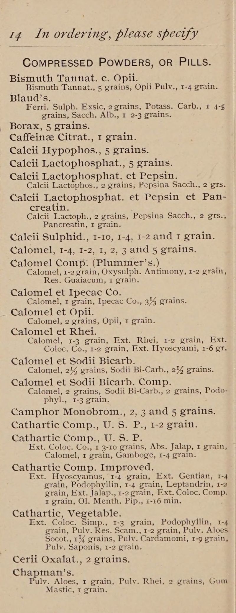 COMPRESSED POWDERS, OR PILLS. Bismuth Tannat. c. Opii. Bismuth Tannat., 5 grains, Opii Pulv., 1-4 grain. Blaud’s. Ferri. Sulph. Exsic, 2 grains, Potass. Carb., 1 4-5 grains, Sacch. Alb., 1 2-3 grains. Borax, 5 grains. Caffeinze Citrat., 1 grain. Calcii Hypophos., 5 grains. Calcii Lactophosphat., 5 grains. Calcii Lactophosphat. et Pepsin. Calcii Lactophos., 2 grains, Pepsina Sacch., 2 grs. Calcii Lactophosphat. et Pepsin et Pan- creatin. Calcii Lactoph., 2 grains, Pepsina Sacch., 2 grs., Pancreatin, 1 grain, Calcii Sulphid., 1-10, 1-4, 1-2 and 1 grain. -Calomel, 1-4, 1-2, 1, 2, 3 and 5 grains. Calomel Comp. (Plummer’s.) Calomel, 1-2 grain, Oxysulph. Antimony, 1-2 grain, Res. Guaiacum, I grain. Calomel et Ipecac Co. Calomel, x grain, Ipecac Co., 3% grains. Calomel et Opii. Calomel, 2 grains, Opii, 1 grain. Calomel et Rhei. Calomel, 1-3 grain, Ext. Rhei, 1-2 grain, Ext. Coloc. Co., 1-2 grain, Ext. Hyoscyami, 1-6 gr. Calomel et Sodii Bicarb. Calomel, 2% grains, Sodii Bi-Carb., 244 grains. Calomel et Sodii Bicarb. Comp. Calomel, 2 grains, Sodii Bi-Carb., 2 grains, Podo- phyl., 1-3 grain, Camphor Monobrom., 2, 3 and 5 grains. Cathartic Comp., U.S. P., 1-2 grain. Cathartic Comp., U. S. P. Ext. Coloc. Co., 1 3-10 grains, Abs. Jalap, x grain, Calomel, 1 grain, Gamboge, 1-4 grain. Cathartic Comp. Improved. Ext. Hyoscyamus, 1-4 grain, Ext. Gentian, 1-4 grain, Podophyllin, 1-4 grain, Leptandrin, 1-2 grain, Ext. Jalap., 1-2 grain, Ext. Coloc. Comp. t grain, Ol. Menth. Pip., 1-16 min. Cathartic, Vegetable. Ext. Coloc. Simp., 1-3 grain, Podophyllin, 1-4 grain, Pulv. Res. Scam., 1-2 grain, Pulv. Aloes Socot., 1% grains, Pulv. Cardamomi, r-9 grain, Puly. Saponis, 1-2 grain. Cerii Oxalat., 2 grains. Chapman’s. Puly. Aloes, x grain, Pulv. Rhei, 2 grains, Gum Mastic, 1 grain.