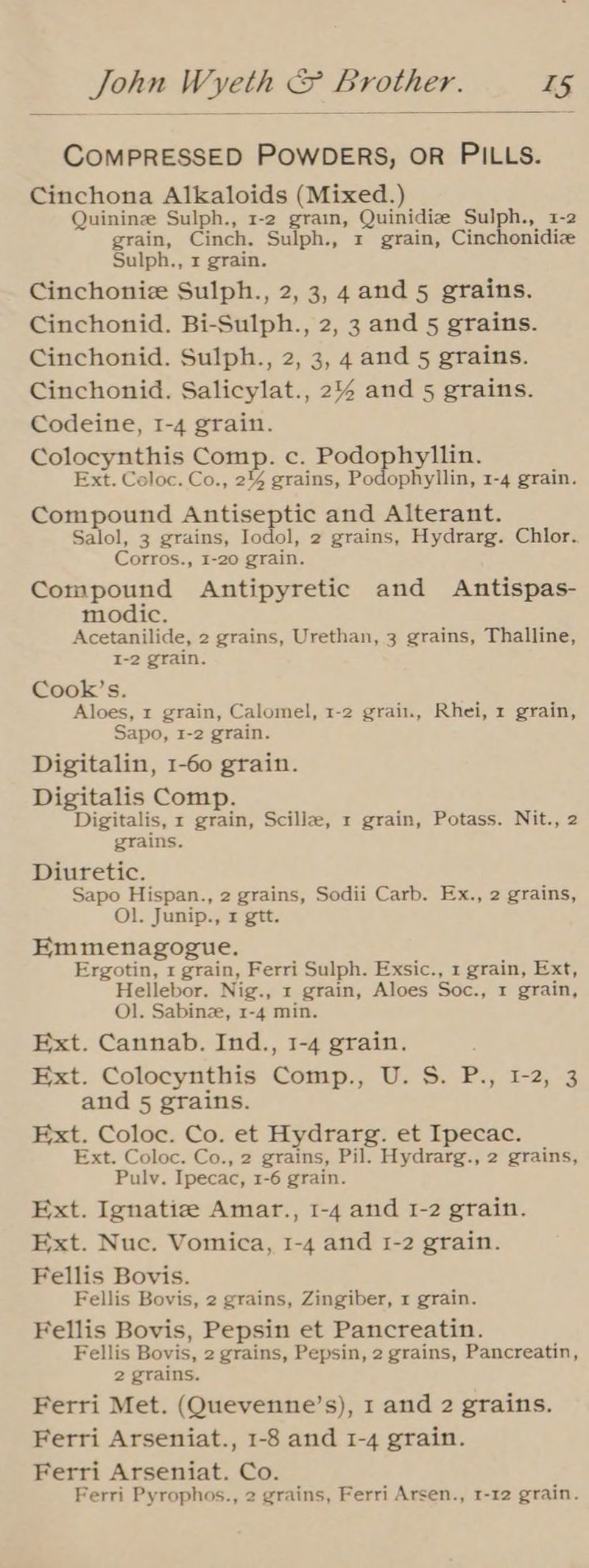 COMPRESSED POWDERS, OR PILLS. Cinchona Alkaloids (Mixed.) Quinine Sulph., 1-2 grain, Quinidize Sulph., 1-2 grain, Cinch. Sulph., 1 grain, Cinchonidiz Sulph., 1 grain. Cinchoniz Sulph., 2, 3, 4and 5 grains. Cinchonid. Bi-Sulph., 2, 3 and 5 grains. Cinchonid. Sulph., 2, 3, 4 and 5 grains. Cinchonid. Salicylat., 2% and 5 grains. Codeine, I-4 grain. Colocynthis Comp. c. Podophyllin. Ext. Coloc. Co., 2% grains, Podophyllin, 1-4 grain. Compound Antiseptic and Alterant. Salol, 3 grains, Iodol, 2 grains, Hydrarg. Chlor. Corros., 1-20 grain. Compound Antipyretic and Antispas- modic. Acetanilide, 2 grains, Urethan, 3 grains, Thalline, I-2 grain. Cook’s. Aloes, 1 grain, Calomel, 1-2 grain, Rhei, 1 grain, Sapo, 1-2 grain. Digitalin, 1-60 grain. Digitalis Comp. Digitalis, x grain, Scillz, 1 grain, Potass. Nit., 2 grains. Diuretic. Sapo Hispan., 2 grains, Sodii Carb. Ex., 2 grains, Ol. Junip., 1 gtt. Emmenagogue. Ergotin, 1 grain, Ferri Sulph. Exsic., 1 grain, Ext, Hellebor. Nig., x grain, Aloes Soc., 1 grain, Ol. Sabinz, 1-4 min. Ext. Cannab. Ind., 1-4 grain. Ext. Colocynthis Comp., U. S. P., 1-2, 3 and 5 grains. Ext. Coloc. Co. et Hydrarg. et Ipecac. Ext. Coloc. Co., 2 grains, Pil. Hydrarg., 2 grains, Pulv. Ipecac, 1-6 grain. Ext. Ignatiz Amar., 1-4 and 1-2 grain. Ext. Nuc. Vomica, 1-4 and 1-2 grain. Fellis Bovis. Fellis Bovis, 2 grains, Zingiber, 1 grain. Fellis Bovis, Pepsin et Pancreatin. Fellis Bovis, 2 grains, Pepsin, 2 grains, Pancreatin, 2 grains. Ferri Met. (Quevenne’s), 1 and 2 grains. Ferri Arseniat., 1-8 and 1-4 grain. Ferri Arseniat. Co. Ferri Pyrophos., 2 grains, Ferri Arsen., 1-12 grain.