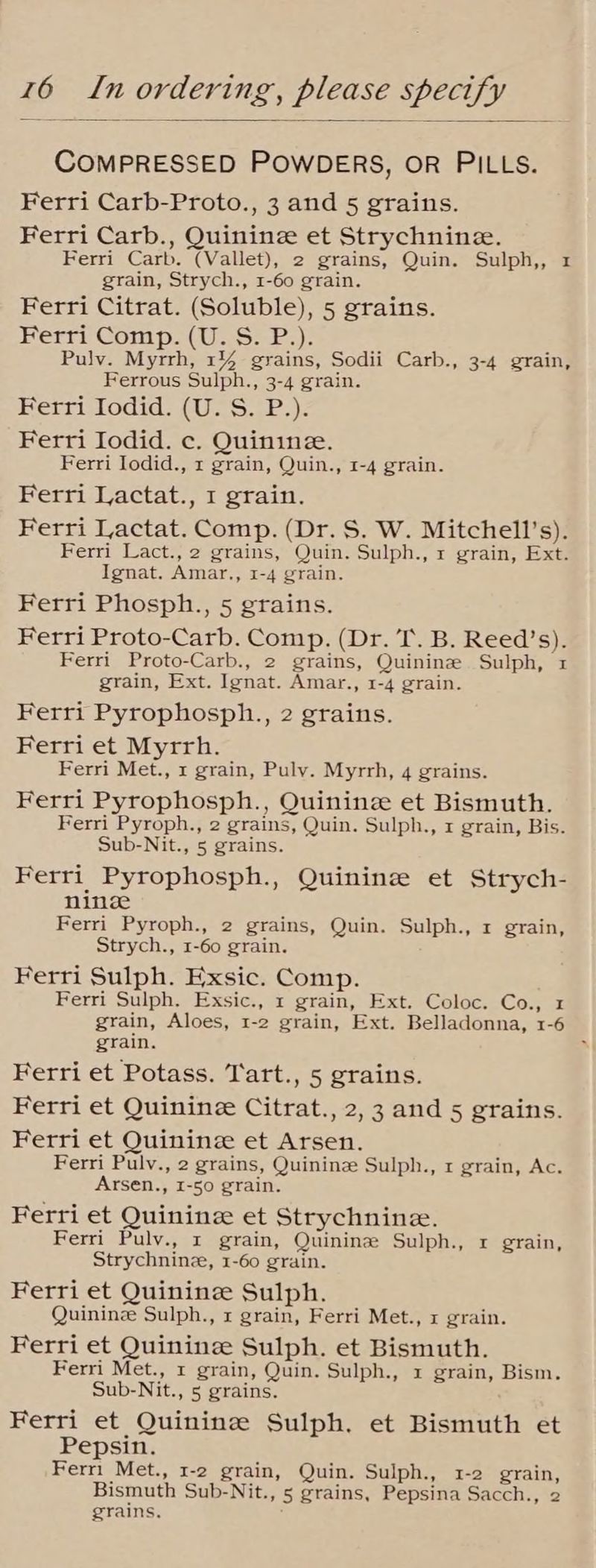 COMPRESSED POWDERS, OR PILLS. Ferri Carb-Proto., 3 and 5 grains. Ferri Carb., Quinine et Strychnine. Ferri Carb. (Vallet), 2 grains, Quin. Sulph,, 1 grain, Strych., 1-60 grain. Ferri Citrat. (Soluble), 5 grains. Herr Comps (Was 2s); Pulv. Myrrh, 1% grains, Sodii Carb., 3-4 grain, Ferrous Sulph., 3-4 grain. Berri iodid: (U.S. \P.)z Ferri Iodid. c. Quinine. Ferri Iodid., 1 grain, Quin., 1-4 grain. Ferri Lactat., 1 grain. Ferri Lactat. Comp. (Dr. S. W. Mitchell's). Ferri Lact., 2 grains, Quin. Sulph., r grain, Ext. Ignat. Amar., 1-4 grain. Ferri Phosph., 5 grains. Ferri Proto-Carb. Comp. (Dr. ‘I’. B. Reed’s). Ferri Proto-Carb., 2 grains, Quininz Sulph, 1 grain, Ext. Ignat. Amar., 1-4 grain. Ferri Pyrophosph., 2 grains. Ferri et Myrrh. Ferri Met., x grain, Puly. Myrrh, 4 grains. Ferri Pyrophosph., Quininze et Bismuth. Ferri Pyroph., 2 grains, Quin. Sulph., x grain, Bis. Sub-Nit., 5 grains. Ferri Pyrophosph., Quininz et Strych- nine Ferri Pyroph., 2 grains, Quin. Sulph., 1 grain, Strych., 1-60 grain. Ferri Sulph. Exsic. Comp. Ferri Sulph. Exsic., 1 grain, Ext. Coloc. Co., x grain, Aloes, 1-2 grain, Ext. Belladonna, 1-6 grain. Ferri et Potass. T'art., 5 grains. Ferri et Quinine Citrat., 2,3 and 5 grains. Ferri et Quinine et Arsen. Ferri Pulv., 2 grains, Quininz Sulph., 1 grain, Ac. Arsen., 1-50 grain. Ferri et Quinine et Strychnine. Ferri Pulv., x grain, Quinine Sulph., 1 grain, Strychninz, 1-60 grain. Ferri et Quininze Sulph. Quinine Sulph., x grain, Ferri Met., x grain. Ferri et Quininee Sulph. et Bismuth. Ferri Met., x grain, Quin. Sulph., x grain, Bism. Sub-Nit., 5 grains. Ferri et Quinine Sulph. et Bismuth et Pepsin. Fern Met., 1-2 grain, Quin. Sulph., 1-2 grain, Bismuth Sub-Nit., 5 grains, Pepsina Sacch., 2 grains.