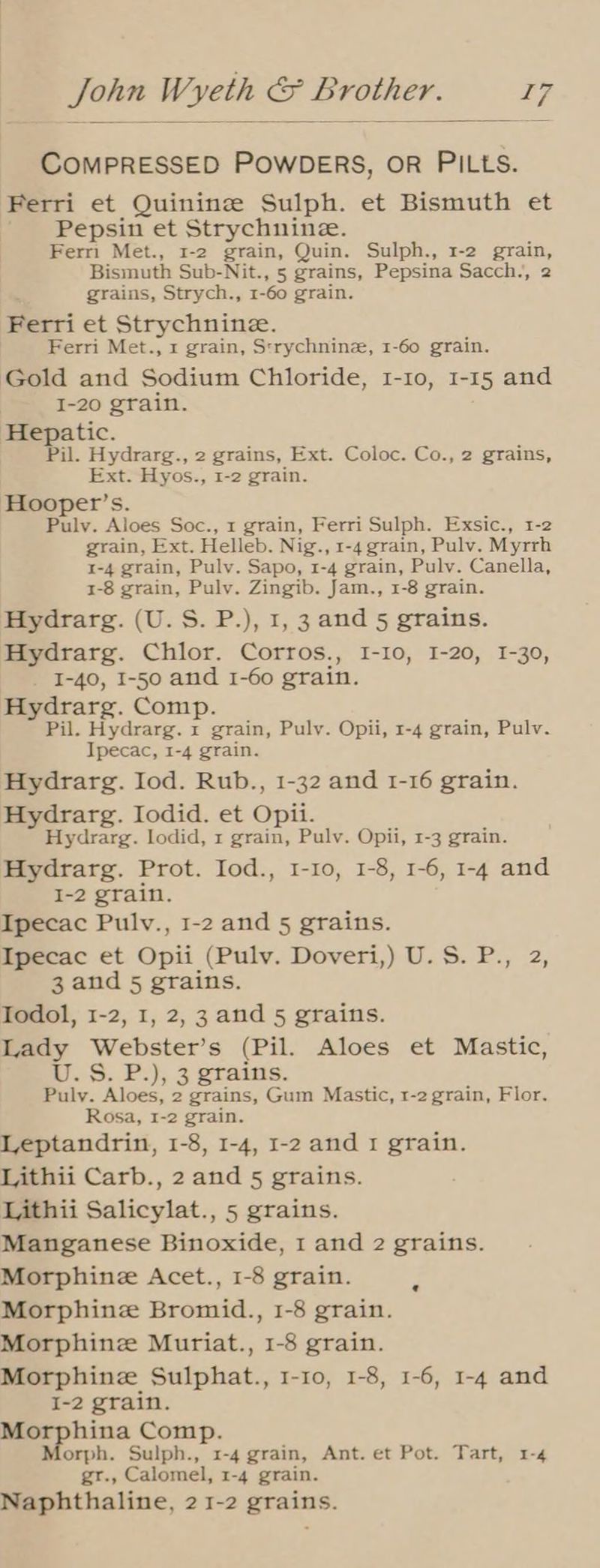 COMPRESSED POWDERS, OR PILLS. Ferri et Quinine Sulph. et Bismuth et Pepsin et Strychnine. Ferri Met., 1-2 grain, Quin. Sulph., 1-2 grain, Bismuth Sub-Nit., 5 grains, Pepsina Sacch., 2 : grains, Strych., 1-60 grain. Ferri et Strychnine. Ferri Met., 1 grain, Strychninz, 1-60 grain. Gold and Sodium Chloride, 1-10, 1-15 and I-20 grain. Hepatic. Pil. Hydrarg., 2 grains, Ext. Coloc. Co., 2 grains, Ext. Hyos., 1-2 grain. Hooper’s. Pulv. Aloes Soc., 1 grain, Ferri Sulph. Exsic., 1-2 grain, Ext. Helleb. Nig., 1-4 grain, Pulv. Myrrh 1-4 grain, Pulv. Sapo, 1-4 grain, Pulv. Canella, 1-8 grain, Pulv. Zingib. Jam., 1-8 grain. Hydrarg. (U.S. P.), 1,3 and 5 grains. Mydrarg. Chlor. Corros., I-10, 1-20, 1-30, I-40, I-50 and 1-60 grain. Hydrarg. Comp. Pil. Hydrarg. 1 grain, Pulv. Opii, 1-4 grain, Pulv. Ipecac, 1-4 grain. Hydrarg. Iod. Rub., 1-32 and 1-16 grain. Hydrarg. Iodid. et Opii. Hydrarg. lodid, 1 grain, Pulv. Opii, 1-3 grain. Hydrarg. Prot. Iod., 1-10, 1-8, 1-6, 1-4 and I-2 grain. Ipecac Pulv., 1-2 and 5 grains. Ipecac et Opii (Pulv. Doveri,) U.S. P., 2, 3 and 5 grains. Todol, 1-2, 1, 2,3 and 5 grains. Lady Webster’s (Pil. Aloes et Mastic, a. S. P.), 3 grains. Puly. Aloes, 2 grains, Gum Mastic, 1-2 grain, Flor. Rosa, 1-2 grain. Leptandrin, 1-8, 1-4, 1-2 and 1 grain. Lithii Carb., 2 and 5 grains. Lithii Salicylat., 5 grains. Manganese Binoxide, 1 and 2 grains. Morphine Acet., 1-8 grain. Morphine Bromid., 1-8 grain. Morphine Muriat., 1-8 grain. Morphine Sulphat., 1-10, 1-8, 1-6, 1-4 and I-2 grain. age Comp. Morph. Sulph., 1-4 grain, Ant. et Pot. Tart, 1-4 gr., Calomel, 1-4 grain. Naphthaline, 21-2 grains.