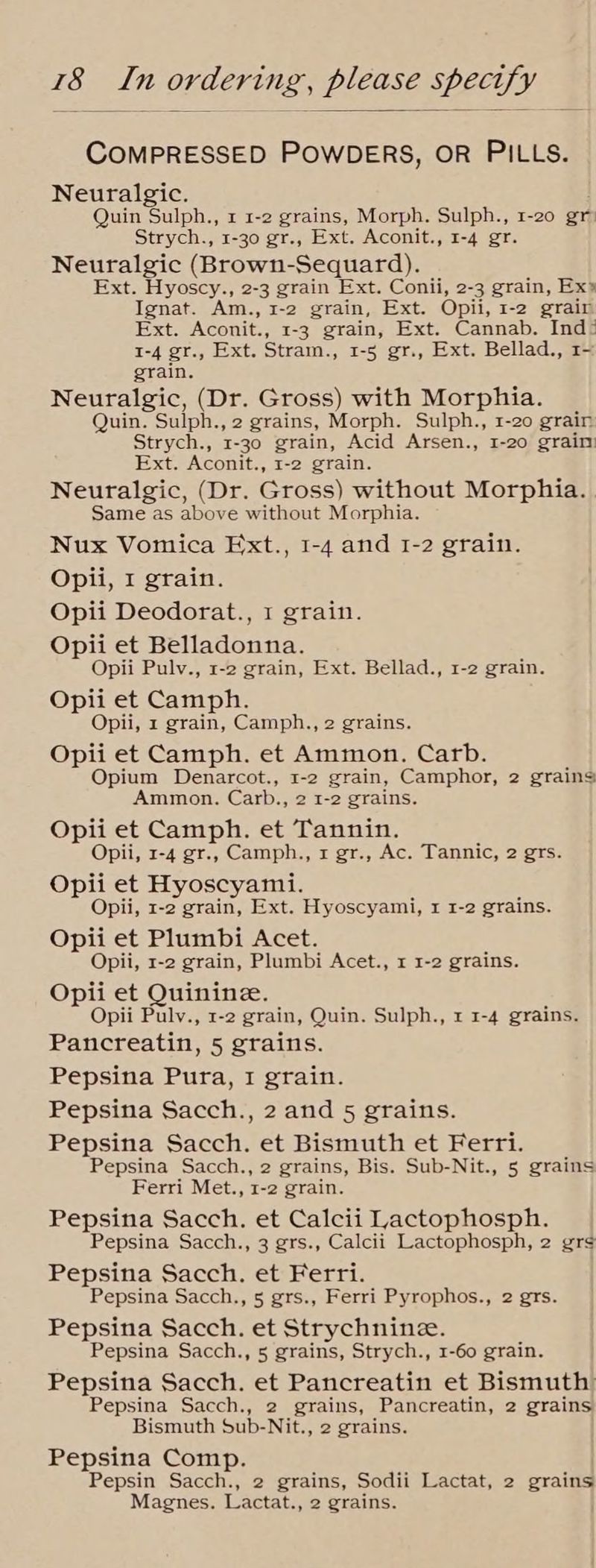 COMPRESSED POWDERS, OR PILLS. Neuralgic. Quin Sulph., x 1-2 grains, Morph. Sulph., 1-20 gr: Strych., 1-30 gr., Ext. Aconit., 1-4 gr. Neuralgic (Brown-Sequard). Ext. Hyoscy., 2-3 grain Ext. Conii, 2-3 grain, Ex» Ignat. ‘Am. -» 1-2 grain, Ext. Opii, I-2 grair Ext. Aconit., 1-3 grain, Ext. Cannab. Ind: 1-4 gr., Ext. Stram., 1-5 gr., Ext. Bellad., 1- grain. Neuralgic, (Dr. Gross) with Morphia. Quin. Sulph., 2 grains, Morph. Sulph., 1-20 grain Strych., 1-30 grain, Acid Arsen., 1-20 grain Ext. Aconit., 1-2 grain. Neuralgic, (Dr. Gross) without Morphia. Same as above without Morphia. Nux Vomica Ext., 1-4 and 1-2 grain. Opii, I grain. Opii Deodorat., 1 grain. Opii et mena dontes Opii Pulv., 1-2 grain, Ext. Bellad., 1-2 grain. Opii et Camph. Opii, 1 grain, Camph., 2 grains. Opii et Camph. et Ammon. Carb. Opium Denarcot., 1-2 grain, Camphor, 2 grains Ammon. Carb., 2 1-2 grains. Opii et Camph. et Tannin. Opii, 1-4 gr., Camph., 1 gr., Ac. Tannic, 2 grs. Opii et Hyoscyami. Opii, 1-2 grain, Ext. Hyoscyami, 1 1-2 grains. Opii et Plumbi Acet. Opii, 1-2 grain, Plumbi Acet., 1 1-2 grains. Opii et Quinine. Opii Pulv., 1-2 grain, Quin. Sulph., 1 1-4 grains. Pancreatin, 5 grains. Pepsina Pura, I grain. Pepsina Sacch., 2 and 5 grains. Pepsina Sacch. et Bismuth et Ferri. Pepsina Sacch., 2 grains, Bis. Sub-Nit., 5 grains Ferri Met., 1-2 grain. Pepsina Sacch. et Calcii Lactophosph. Pepsina Sacch., 3 grs., Calcii Lactophosph, 2 grs Pepsina Sacch. et Ferri. Pepsina Sacch., 5 grs., Ferri Pyrophos., 2 grs. Pepsina Sacch. et Strychnine. Pepsina Sacch., 5 grains, Strych., 1-60 grain. Pepsina Sacch. et Pancreatin et Bismuth Pepsina Sacch., 2 grains, Pancreatin, 2 grains Bismuth Sub-Nit., 2 grains. Pepsina Comp. Pepsin Sacch., 2 grains, Sodii Lactat, 2 grains Magnes. Lactat., 2 grains.