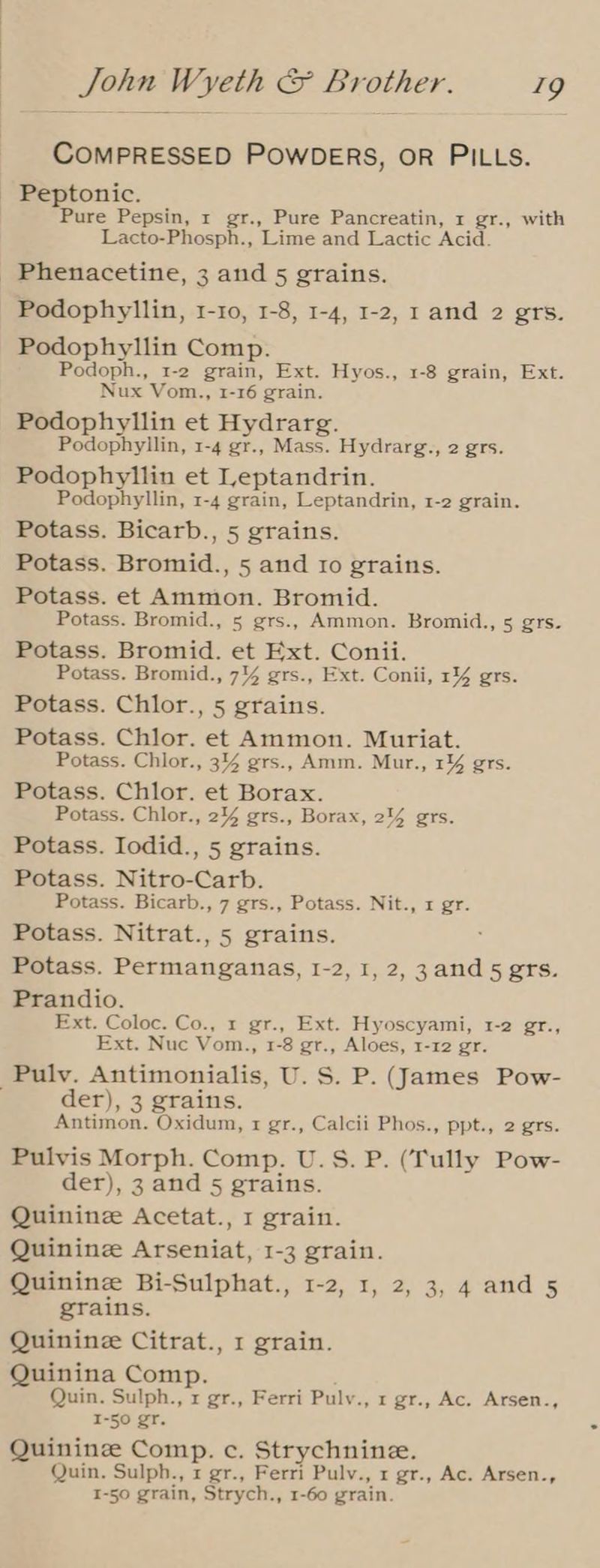 COMPRESSED POWDERS, OR PILLS. - Peptonic. Pure Pepsin, 1 gr., Pure Pancreatin, x gr., with Lacto-Phosph., Lime and Lactic Acid. Phenacetine, 3 and 5 grains. Podophyllin, 1-10, 1-8, 1-4, 1-2, 1 and 2 grs. Podophyllin Comp. Podoph., 1-2 grain, Ext. Hyos., 1-8 grain, Ext. Nux Vom., 1-16 grain. Podophyllin et Hydrarg. Podophyllin, 1-4 gr., Mass. Hydrarg., 2 grs. Podophyllin et Leptandrin. Podophyllin, 1-4 grain, Leptandrin, 1-2 grain. Potass. Bicarb., 5 grains. Potass. Bromid., 5 and to grains. Potass. et Ammon. Bromid. Potass. Bromid., 5 grs., Ammon. Bromid., 5 grs. Potass. Bromid. et Ext. Conii. Potass. Bromid., 7% grs., Ext. Conii, 14 grs. Potass. Chlor., 5 grains. Potass. Chlor. et Ammon. Muriat. Potass. Chlor., 3% grs., Amm. Mur., 1¥4 grs. Potass. Chlor. et Borax. Potass. Chlor., 244 grs., Borax, 214 grs. Potass. Iodid., 5 grains. Potass. Nitro-Carb. Potass. Bicarb., 7 grs., Potass. Nit., 1 gr. Potass. Nitrat., 5 grains. Potass. Permanganas, I-2, I, 2, 3and 5 grs. Prandio. Ext. Coloc. Co., 1 gr., Ext. Hyoscyami, 1-2 gr., Ext. Nuc Vom., 1-8 gr., Aloes, 1-12 gr. -Pulv. Antimonialis, U.S. P. (James Pow- der), 3 grains. Antimon. Oxidum, 1 gr., Calcii Phos., ppt., 2 grs. Pulvis Morph. Comp. U.S. P. (Tully Pow- der), 3 and 5 grains. Quininze Acetat., 1 grain. Quinine Arseniat, 1-3 grain. Quinine Bi-Sulphat., 1-2, 1, 2, 3, 4 and 5 grains. Quinine Citrat., 1 grain. Quinina Comp. Quin. Sulph., x gr., Ferri Pulv., 1 gr., Ac. Arsen., I-50 gr. Quinine Comp. c. Strychnine. Quin. Sulph., 1 gr., Ferri Pulv., x gr., Ac. Arsen., I-50 grain, Strych., 1-60 grain.