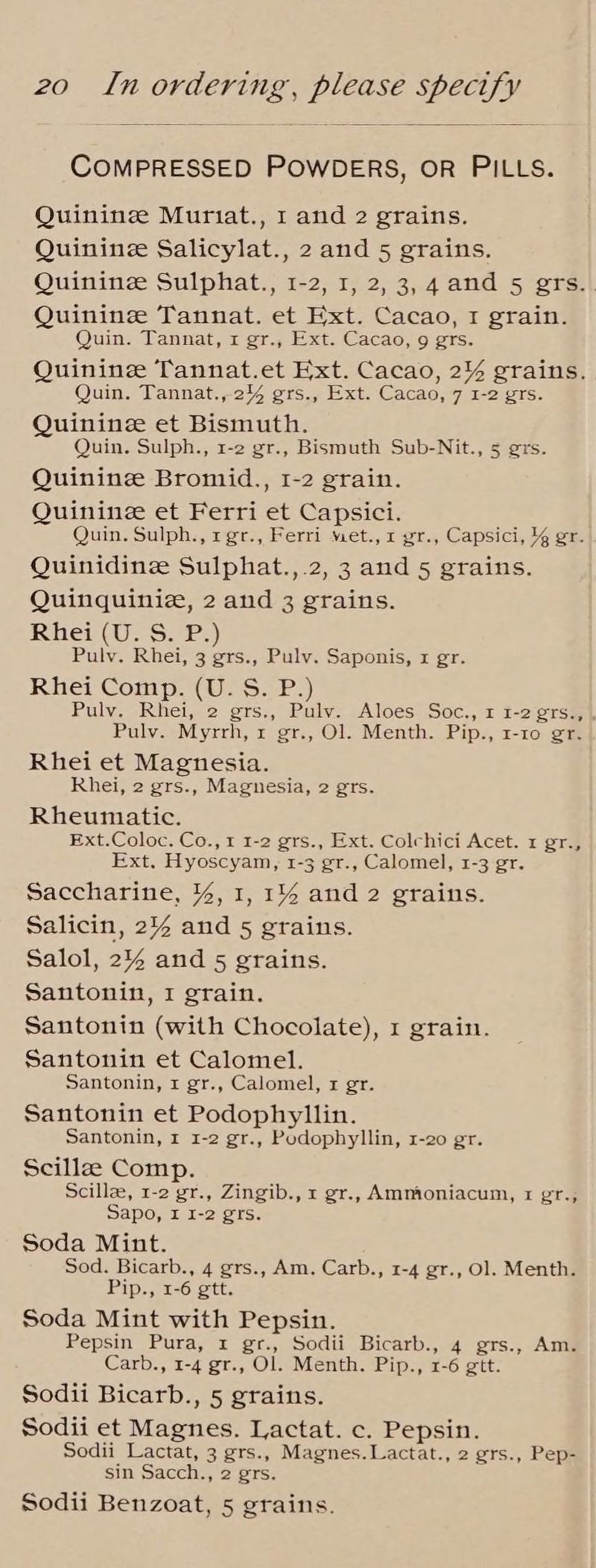 COMPRESSED POWDERS, OR PILLS. Quinine Muriat., I and 2 grains. Quinine Salicylat., 2 and 5 grains. Quininz Sulphat., 1-2, I, 2, 3,4 and 5 gers. Quinine Tannat. et Ext. Cacao, I grain. Quin. Tannat, 1 gr., Ext. Cacao, 9 grs. Quinine Tannat.et Ext. Cacao, 2% grains. Quin. Tannat., 2% grs., Ext. Cacao, 7 1-2 grs. Quinine et Bismuth. Quin. Sulph., 1-2 gr., Bismuth Sub-Nit., 5 ers. Quinine Bromid., 1-2 grain. Quinine et Ferri et Capsici. Quin. Sulph., rgr., Ferri met.,1 gr., Capsici, % gr. Quinidinee Sulphat.,.2, 3 and 5 grains. Quinquinie, 2 and 3 grains. Rhein oorr Pulv. Rhei, 3 grs., Pulv. Saponis, x gr. Rhei Comp. (U. S. P.) Pulv. Rhei, 2 grs., Pulv. Aloes Soc., 1 1-2 grTs., , Pulv. Myrrh, 1 gr., Ol. Menth. Pip., 1-10 gr. Rhei et Magnesia. Rhei, 2 grs., Magnesia, 2 grs. Rheumatic. Ext.Coloc. Co., 1 1-2 grs., Ext. Colchici Acet. x gr., Ext, Hyoscyam, 1-3 gr., Calomel, 1-3 gr. Saccharine, %, 1, 1% and 2 grains. Salicin, 2% and 5 grains. Salol, 2% and 5 grains. Santonin, I grain. Santonin (with Chocolate), 1 grain. Santonin et Calomel. Santonin, r gr., Calomel, x gr. Santonin et Podophyllin. Santonin, 1 1-2 gr., Podophyllin, 1-20 gr. Scillzee Comp. Scille, 1-2 gr., Zingib., 1 gr., Ammoniacum, x er., Sapo, I 1-2 grs. Soda Mint. Sod. Bicarb., 4 grs., Am. Carb., 1-4 gr., Ol. Menth. Pip., 1-6 gtt. Soda Mint with Pepsin. Pepsin Pura, 1 gr., Sodii Bicarb., 4 grs., Am. Carb., 1-4 gr., Ol. Menth. Pip., 1-6 gtt. Sodii Bicarb., 5 grains. Sodii et Magnes. Lactat. c. Pepsin. Sodii Lactat, 3 grs., Magnes. Lactat., 2 grs., Pep- sin Sacch., 2 grs. Sodii Benzoat, 5 grains.