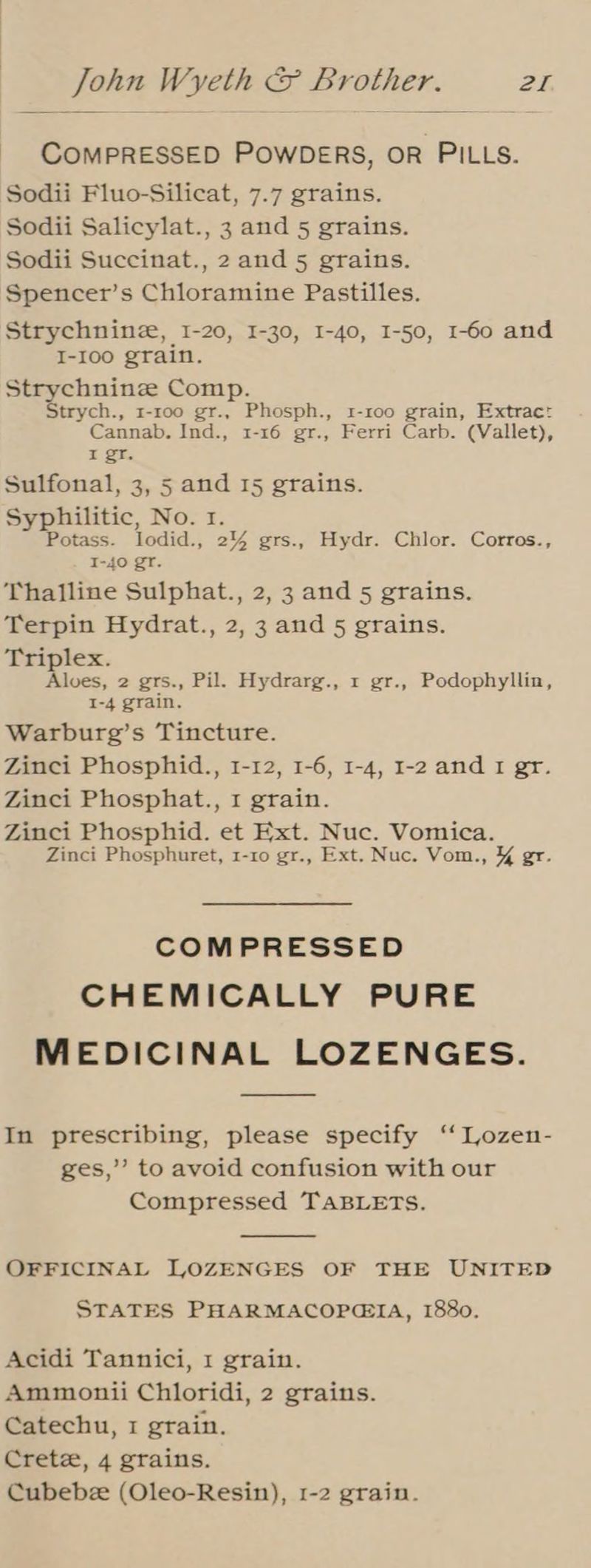 COMPRESSED POWDERS, OR PILLS. Sodii Fluo-Silicat, 7.7 grains. Sodii Salicylat., 3 and 5 grains. Sodii Succinat., 2 and 5 grains. Spencer’s Chloramine Pastilles. Strychnine, I-20, I-30, I-40, 1-50, 1-60 and I-I00 grain. Strychnine Comp. Strych., 1-roo gr., Phosph., 1-100 grain, Extrac: Cannab. Ind., 1-16 gr., Ferri Carb. (Vallet), I gr. Sulfonal, 3, 5 and 15 grains. Syphilitic, No. 1. Potass. lodid., 2% grs., Hydr. Chlor. Corros., I-40 gr. Thalline Sulphat., 2, 3 and 5 grains. Terpin Hydrat., 2,3 and 5 grains. Triplex. Alves, 2 grs., Pil. Hydrarg., 1 gr., Podophyllin, I-4 grain. Warburg’s Tincture. Zinci Phosphid., 1-12, 1-6, 1-4, 1-2 and I gr. Zinci Phosphat., 1 grain. Zinci Phosphid. et Ext. Nuc. Vomica. Zinci Phosphuret, 1-10 gr., Ext. Nuc. Vom., &% gr. COMPRESSED CHEMICALLY PURE MEDICINAL LOZENGES. In prescribing, please specify ‘“ Lozen- ges,’ to avoid confusion with our Compressed TABLETS. OFFICINAL LOZENGES OF THE UNITED STATES PHARMACOPGIA, 1880. Acidi Tannici, 1 grain. Ammonii Chloridi, 2 grains. Catechu, 1 grain. Crete, 4 grains. Cubebz (Oleo-Resin), 1-2 grain.