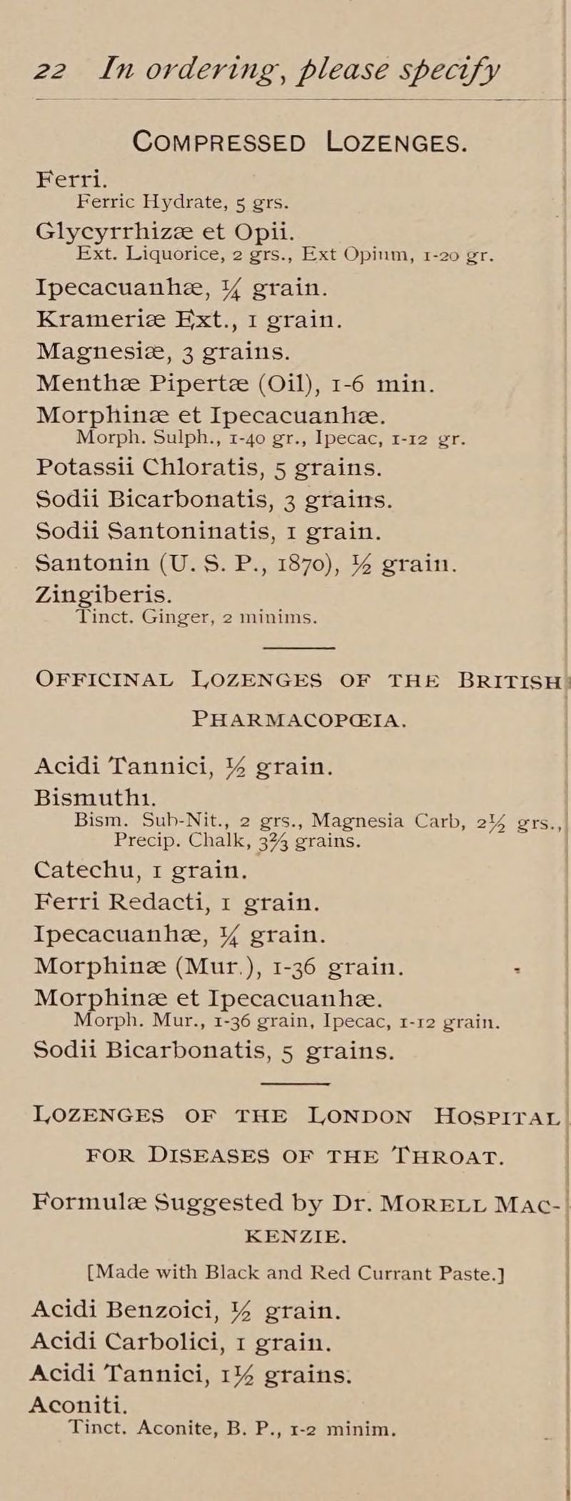 COMPRESSED LOZENGES. Ferri. Ferric Hydrate, 5 gers. Glycyrrhizee et Opii. Ext. Liquorice, 2 grs., Ext Opium, 1-20 gr. Ipecacuanhe, ¥ grain. Krameriz Ext., I grain. Magnesiz, 3 grains. Menthe Pipertze (Oil), 1-6 min. Morphine et Ipecacuanhe. Morph. Sulph., 1-40 gr., Ipecac, 1-12 gr. Potassii Chloratis, 5 grains. Sodii Bicarbonatis, 3 grains. Sodii Santoninatis, I grain. Santonin (U.S. P., 1870), % grain. Zingiberis. Tinct. Ginger, 2 minims. OFFICINAL LOZENGES OF THE BRITISH: PHARMACOPGIA, Acidi Tannici, % grain. Bismuth1. Bism. Sub-Nit., 2 grs., Magnesia Carb, 2% grs.,| Precip. Chalk, 3% grains. Catechu, I grain. Ferri Redacti, 1 grain. | Ipecacuanhee, Y grain. | Morphine (Mur.), 1-36 grain. : Morphine et Ipecacuanhe. Morph. Mur., 1-36 grain, Ipecac, 1-12 grain. Sodii Bicarbonatis, 5 grains. LOZENGES OF THE ILONDON HOospiraL) | FOR DISEASES OF THE THROAT. Formule Suggested by Dr. MORELL Mac-| KENZIE. {Made with Black and Red Currant Paste.] | Acidi Benzoici, % grain. Acidi Carbolici, 1 grain. | Acidi Tannici, 1% grains. ! Aconiti. | Tinct. Aconite, B. P., 1-2 minim.