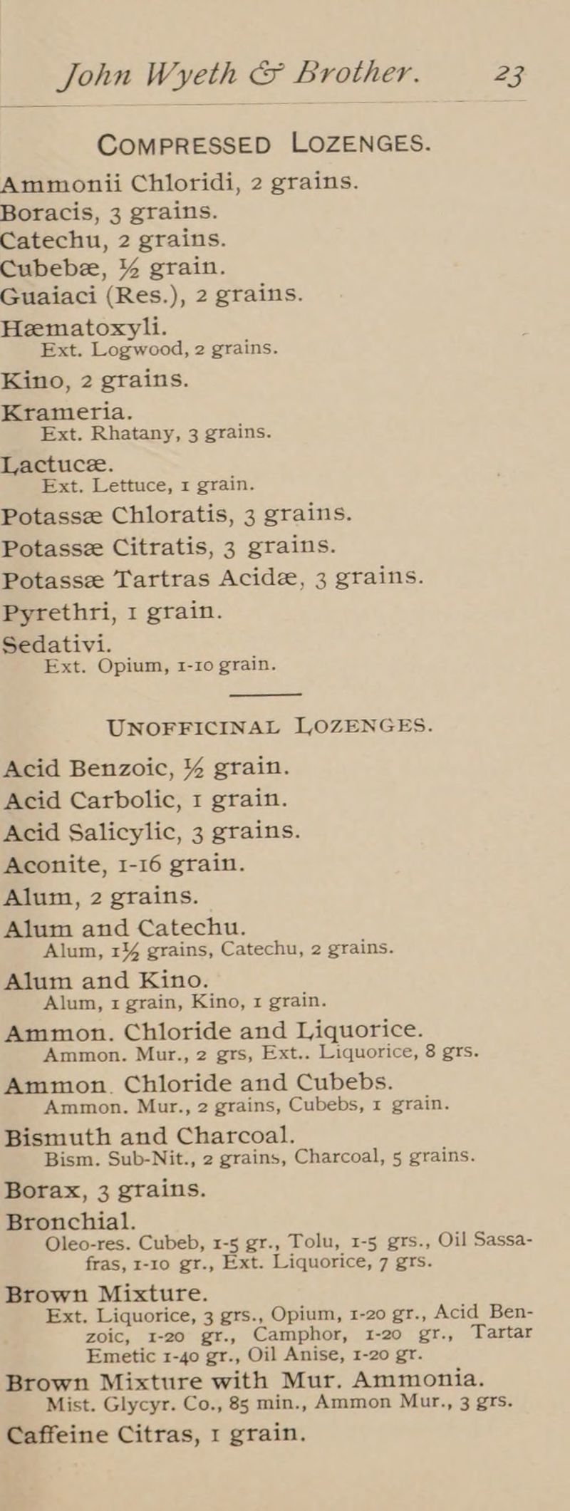 COMPRESSED LOZENGES. Ammonii Chloridi, 2 grains. Boracis, 3 grains. Catechu, 2 grains. Cubebe, % grain. Guaiaci (Res.), 2 grains. Hematoxyli. Ext. Logwood, 2 grains. Kino, 2 grains. Krameria. Ext. Rhatany, 3 grains. Lactuce. Ext. Lettuce, 1 grain. Potasse Chloratis, 3 grains. Potassz Citratis, 3 grains. Potasse Tartras Acide, 3 grains. Pyrethri, 1 grain. Sedativi. Ext. Opium, 1-10 grain. UNOFFICINAL LOZENGES. Acid Benzoic, % grain. Acid Carbolic, 1 grain. Acid Salicylic, 3 grains. Aconite, 1-16 grain. Alum, 2 grains. Alum and Catechu. Alum, 1% grains, Catechu, 2 grains. Alum and Kino. Alum, 1 grain, Kino, 1 grain. Ammon. Chloride and Liquorice. Ammon. Mur., 2 grs, Ext.. Liquorice, 8 grs. Ammon. Chloride and Cubebs. Ammon. Mur., 2 grains, Cubebs, 1 grain. Bismuth and Charcoal. Bism. Sub-Nit., 2 grains, Charcoal, 5 grains. Borax, 3 grains. Bronchial. Oleo-res. Cubeb, 1-5 gr., Tolu, 1-5 grs., Oil Sassa- fras, 1-10 gr., Ext. Liquorice, 7 grs. Brown Mixture. Ext. Liquorice, 3 grs., Opium, 1-20 gr., Acid Ben- zoic, 1-20 gr., Camphor, 1-20 gr., Tartar Emetic 1-40 gr., Oil Anise, 1-20 gr. Brown Mixture with Mur. Ammonia. Mist. Glycyr. Co., 85 min., Ammon Mur., 3 grs. Caffeine Citras, 1 grain.