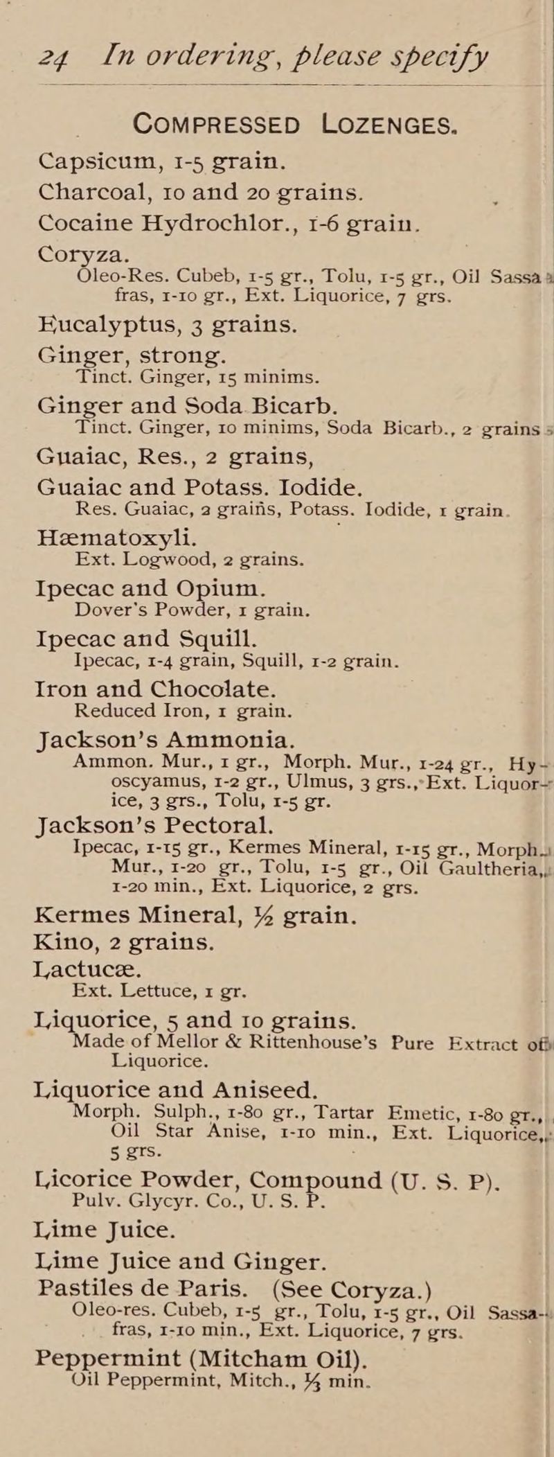 ; COMPRESSED LOZENGES. Capsicum, I-5 grain. Charcoal, 1o and 20 grains. Cocaine Hydrochlor., 1-6 grain. Coryza. Oleo-Res. Cubeb, 1-5 gr., Tolu, 1-5 gr., Oil Sassa a fras, 1-10 gr., Ext. Liquorice, 7 grs. Eucalyptus, 3 grains. Ginger, strong. Tinct. Ginger, 15 minims. Ginger and Soda Bicarb. Tinct. Ginger, 10 minims, Soda Bicarb., 2 grains 5 Gmuaiac, Res., 2 grains, Guaiac and Potass. Iodide. Res. Guaiac, 2 grains, Potass. Iodide, r grain Heematoxyli. Ext. Logwood, 2 grains. Ipecac and Opium. Dover's Powder, 1 grain. Ipecac and Squill. Ipecac, 1-4 grain, Squill, 1-2 grain. Iron and Chocolate. Reduced Iron, 1 grain. Jackson’s Ammonia. Ammon. Mur., 1 gr., Morph. Mur., 1-24 gr., Hy- oscyamus, 1-2 gr., Ulmus, 3 grs.,-Ext. Liquor— ice, 3 grs., Tolu, 1-5 gr. Jackson’s Pectoral. Ipecac, 1-15 gr., Kermes Mineral, 1-15 gr., Morph. Mur., 1-20 gr., Tolu, 1-5 gr., Oil Gaultheria,. 1-20 min., Ext. Liquorice, 2 grs. Kermes Mineral, % grain. Kino, 2 grains. Lactuce. Ext. Lettuce, x gr. Liquorice, 5 and 1o grains. Made of Mellor & Rittenhouse’s Pure Extract off Liquorice. Liquorice and Aniseed. Morph. Sulph., 1-80 gr., Tartar Emetic, 1-80 gr., . Oil Star Anise, 1-10 min., Ext. Liquorice,, 5 grs. : Licorice Powder, Compound (U. S. P). Pulv. Glycyr. Co., U.S. P. Lime Juice. Lime Juice and Ginger. Pastiles de Paris. (See Coryza.) Oleo-res. Cubeb, 1-5 gr., Tolu, 1-5 gr., Oil Sassa-+ fras, 1-10 min., Ext. Liquorice, 7 grs. Peppermint (Mitcham Oil). Oil Peppermint, Mitch., % min.