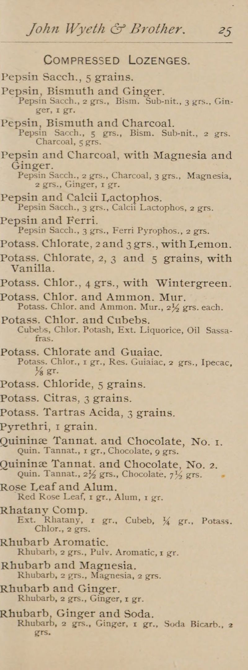 COMPRESSED LOZENGES. Pepsin Sacch., 5 grains. Pepsin, Bismuth and Ginger. Pepsin Sacch., 2 grs., Bism. Sub-nit., 3 grs., Gin- ger, I gr. Pepsin, Bismuth and Charcoal. Pepsin Sacch., 5 grs., Bism. Sub-nit., 2 grs. Charcoal, 5 grs. Pepsin and Charcoal, with Magnesia and Ginger. Pepsin Sacch., 2 grs., Charcoal, 3 grs., Magnesia, 2 grs., Ginger, I gr. Pepsin and Calcii Lactophos. Pepsin Sacch., 3 grs., Calcii Lactophos, 2 grs. Pepsin and Ferri. Pepsin Sacch., 3 grs., Ferri Pyrophos., 2 grs. Potass. Chlorate, 2and 3 grs., with Lemon. Potass. Chlorate, 2,3 and 5 grains, with Vanilla. Potass. Chlor., 4 grs., with Wintergreen. Potass. Chlor. and Ammon. Mur. Potass. Chlor. and Ammon. Mur., 24 grs. each. Potass. Chlor. and Cubebs. os Chlor. Potash, Ext. Liquorice, Oil Sassa- ras. Potass. Chlorate and Guaiac. Potass. Chlor., 1 gr., Res. Guiaiac, 2 grs., Ipecac, X% gr. Potass. Chloride, 5 grains. Potass. Citras, 3 grains. Potass. Tartras Acida, 3 grains. Pyrethri, 1 grain. Quinine Tannat. aud Chocolate, No. 1. Quin. Tannat., x gr., Chocolate, 9 grs. Quinine Tannat. and Chocolate, No. 2. Quin. Tannat., 244 grs., Chocolate, 744 grs. + Rose Leaf and Alum. Red Rose Leaf, 1 gr., Alum, x gr. Rhatany Comp. Ext. Rhatany, xr gr., Cubeb, \% gr., Potass. Chlor., 2 grs. Rhubarb Aromatic. Rhubarb, 2 grs., Pulv. Aromatic, 1 gr. Rhubarb and Magnesia. Rhubarb, 2 grs., Magnesia, 2 grs. Rhubarb and Ginger. Rhubarb, 2 grs., Ginger, x gr. Rhubarb, Ginger and Soda. Rhubarb, 2 grs., Ginger, r gr., Soda Bicarb., 2 grs.
