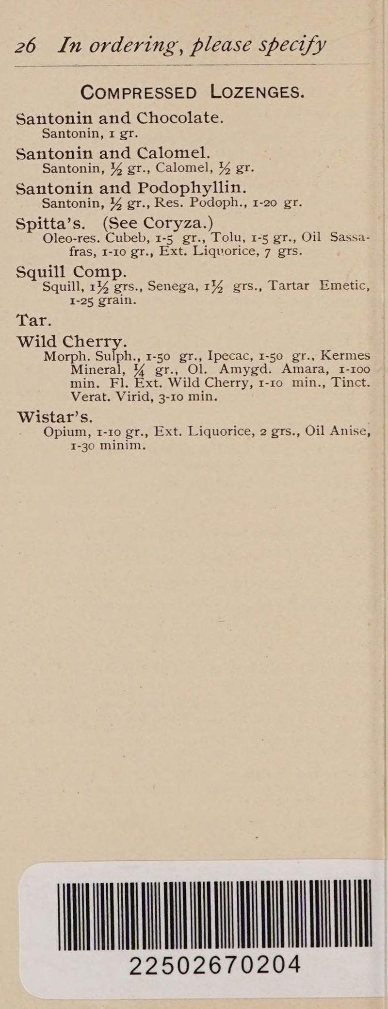 COMPRESSED LOZENGES. Santonin and Chocolate. Santonin, 1 gr. Santonin and Calomel. Santonin, % gr., Calomel, % gr. Santonin and Podophyllin. Santonin, % gr., Res. Podoph., 1-20 gr. Spitta’s. (See Coryza.) Oleo-res. Cubeb, 1-5 gr., Tolu, 1-5 gr., Oil Sassa- fras, 1-10 gr., Ext. Liquorice, 7 grs. Squill Comp. Squill, 1% grs., Senega, 14 grs., Tartar Emetic, I-25 grain. Tar. Wild Cherry. Morph. Sulph., 1-50 gr., Ipecac, 1-50 gr., Kermes Mineral, % gr., Ol. Amygd. Amara, 1-100 min. Fl. Ext. Wild Cherry, I-10 min., Tinct. Verat. Virid, 3-10 min. Wistar’s. Opium, 1-10 gr., Ext. Liquorice, 2 grs., Oil Anise, I-30 minim. STL 22502670204