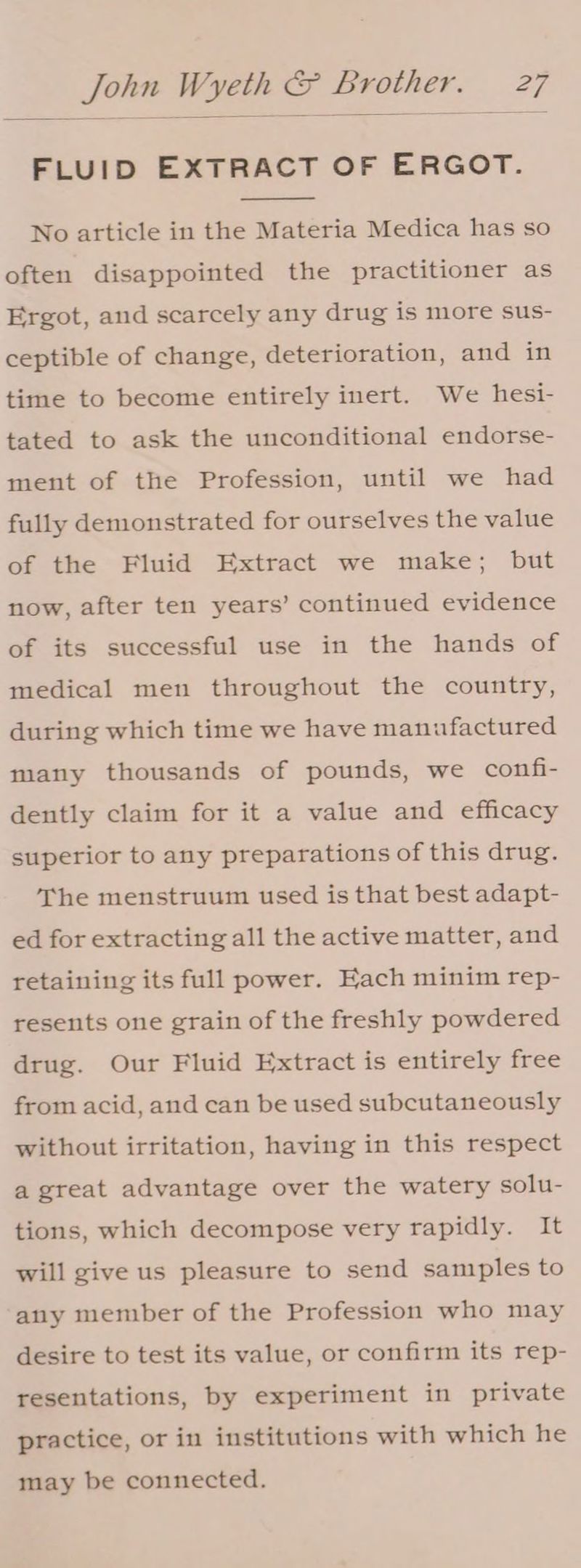 FLUID EXTRACT OF ERGOT. No article in the Materia Medica has so often disappointed the practitioner as Ergot, and scarcely any drug is more sus- ceptible of change, deterioration, and in time to become entirely inert. We hesi- tated to ask the unconditional endorse- ment of the Profession, until we had fully demonstrated for ourselves the value of the Fluid Extract we make; but now, after ten years’ continued evidence of its successful use in the hands of medical men throughout the country, during which time we have manufactured many thousands of pounds, we confi- dently claim for it a value and efficacy superior to any preparations of this drug. The menstruum used is that best adapt- ed for extracting all the active matter, and retaining its full power. Each minim rep- resents one grain of the freshly powdered drug. Our Fluid Extract is entirely free from acid, and can be used subcutaneously without irritation, having in this respect a great advantage over the watery solu- tions, which decompose very rapidly. It will give us pleasure to send samples to any member of the Profession who may desire to test its value, or confirm its rep- resentations, by experiment in private practice, or in institutions with which he may be connected.
