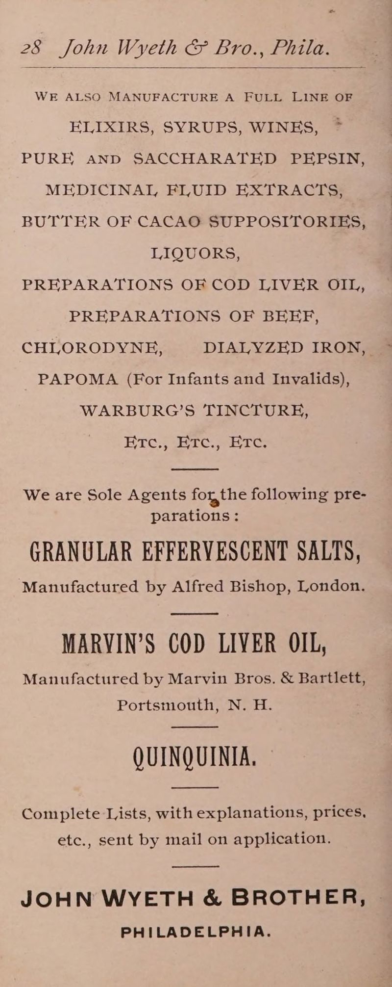 “ 28 John Wyeth & Bro., Phila. WE ALSO MANUFACTURE A FULL LINE OF ELIXIRS, SYRUPS, WINES, ~ PURE anp SACCHARATED PEPSIN, MEDICINAL FLUID EXTRACTS, BUTTER OF CACAO SUPPOSITORIES, LIQUORS, PREPARATIONS OF COD LIVER OIL, PREPARATIONS OF BEEF, CHLORODYNE, DIALYZED IRON, PAPOMA (For Infants and Invalids), WARBURG’S TINCTURE, Bre. Bre. Sere We are Sole Agents forthe following pre- parations: GRANULAR EFFERVESCENT SALTS, Manufactured by Alfred Bishop, London. MARVIN’S COD LIVER OIL, Manufactured by Marvin Bros. & Bartlett, Portsmouth, N. H. QUINQUINIA. Complete Lists, with explanations, prices, etc., sent by mail on application. JOHN WYETH & BROTHER, PHILADELPHIA.