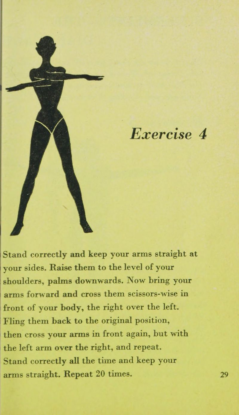 Stand correctly and keep your arms straight at your sides. Raise them to the level of your shoulders, palms downwards. Now bring your arms forward and cross them scissors-wise in front of your body, the right over the left. | Fling them back to the original position, ‘then cross your arms in front again, but with the left arm over the right, and repeat. Stand correctly all the time and keep your arms straight. Repeat 20 times. P|
