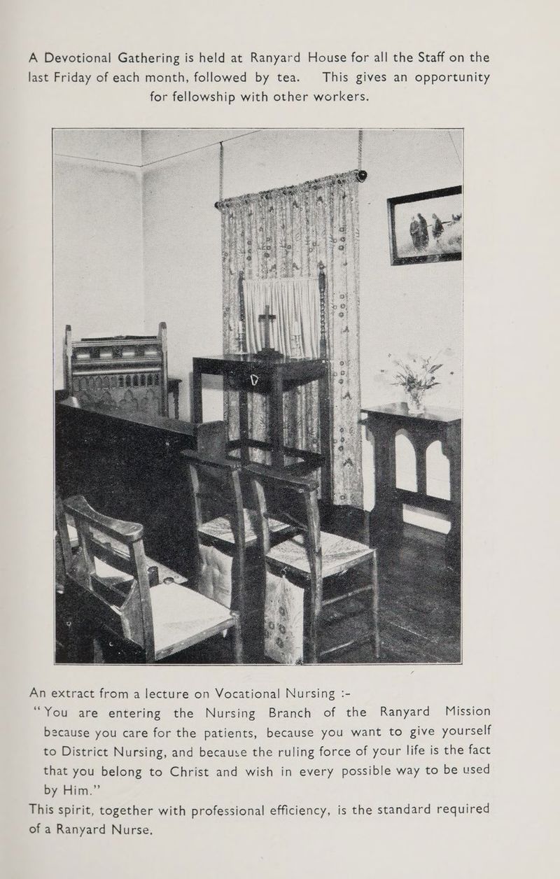 An extract from a lecture on Vocational Nursing :- “You are entering the Nursing Branch of the Ranyard Mission because you care for the patients, because you want to give yourself to District Nursing, and because the ruling force of your life is the fact that you belong to Christ and wish in every possible way to be used by Him.” This spirit, together with professional efficiency, is the standard required of a Ranyard Nurse.