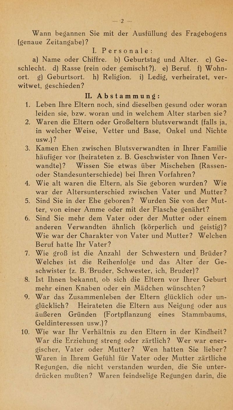 NEN 3 Wehe Wann begannen Sie mit der Ausfüllung des Fragebogens (genaue Zeitangabe) ? I. Personale: a) Name oder Chiffre, b) Geburtstag und Alter. c) Ge- schlecht. d) Rasse (rein oder gemischt?). e) Beruf. f} Wohn- ort. g) Geburtsort. h) Religion. i) Ledig, verheiratet, ver- witwet, geschieden? I, Abstammung: 1. Leben Ihre Eltern noch, sind dieselben gesund oder woran leiden sie, bzw. woran und in welchem Alter starben sie? 2, Waren die Eltern oder Großeltern blutsverwandt (falls ja, in welcher Weise, Vetter und Base, Onkel und Nichte usw.)? 3. Kamen Ehen zwischen Blutsverwandten in Ihrer Familie häufiger vor (heirateten z. B. Geschwister von Ihnen Ver- wandte)? Wissen Sie etwas über Mischehen (Rassen- oder Standesunterschiede) bei Ihren Vorfahren? 4, Wie alt waren die Eltern, als Sie geboren wurden? Wie war der Altersunterschied zwischen Vater und Mutter? 5. Sind Sie in der Ehe geboren? Wurden Sie von der Mut- ter, von einer Amme oder mit der Flasche genährt? 6. Sind Sie mehr dem Vater oder der Mutter oder einem anderen Verwandten ähnlich (körperlich und geistig)? Wie war der Charakter von Vater und Mutter? Welchen Beruf hatte Ihr Vater? 7. Wie groß ist die Anzahl der Schwestern und Brüder? Welches ist die Reihenfolge und das Alter der Ge- schwister (z. B. Bruder, Schwester, ich, Bruder)? 8. Ist Ihnen bekannt, ob sich die Eltern vor Ihrer Geburt mehr einen Knaben oder ein Mädchen wünschten ? 9, War das Zusammenleben der Eltern glücklich oder un- glücklich? Heirateten die Eltern aus Neigung oder aus äußeren Gründen (Fortpflanzung eines Stammbaums, Geldinteressen usw.)? 10. Wie war Ihr Verhältnis zu den Eltern in. der Kindheit? War die Erziehung streng oder zärtlich? Wer war ener- gischer, Vater oder Mutter? Wen hatten Sie lieber? Waren in Ihrem Gefühl für Vater oder Mutter zärtliche Regungen, die nicht verstanden wurden, die Sie unter- drücken mußten? Waren feindselige Regungen darin, die
