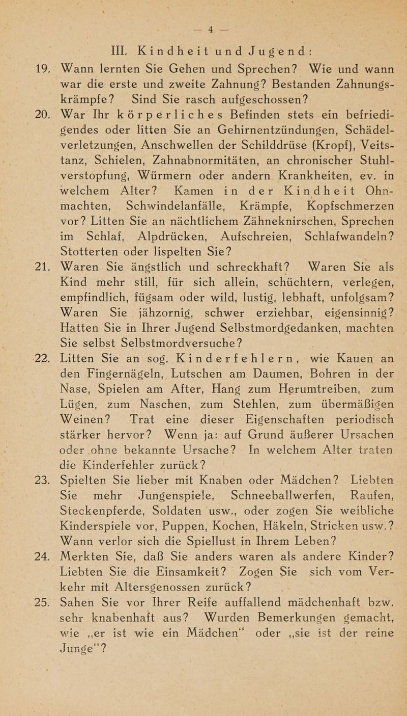 Il. Kindheit und Jugend: Wann lernten Sie Gehen und Sprechen? Wie und wann war die erste und zweite Zahnung? Bestanden Zahnungs- krämpfe? Sind Sie rasch aufgeschossen? War Ihr körperliches Befinden stets ein beiriedi- gendes oder litten Sie an Gehirnentzündungen, Schädel- verletzungen, Anschwellen der Schilddrüse (Kropf), Veits- tanz, Schielen, Zahnabnormitäten, an chronischer Stuhl- verstopfung, Würmern oder andern Krankheiten, ev. in welchem Alter? Kamen in der Kindheit Ohn- machten, Schwindelanfälle, Krämpfe, Kopfschmerzen vor? Litten Sie an nächtlichem Zähneknirschen, Sprechen im Schlaf, Alpdrücken, Aufschreien, Schlafwandeln? Stotterten oder lispelten Sie? Waren Sie ängstlich und schreckhaft? Waren Sie als Kind mehr still, für sich allein, schüchtern, verlegen, empfindlich, fügsam oder wild, lustig, lebhaft, unfolgsam? Waren Sie jähzornig, schwer erziehbar, eigensinnig? Hatten Sie in Ihrer Jugend Selbstmordgedanken, machten _ Sie selbst Selbstmordversuche ? Litten Sie an sog. Kinderfehlern, wie Kauen an den Fingernägeln, Lutschen am Daumen, Bohren in der Nase, Spielen am After, Hang zum Herumtreiben, zum Lügen, zum Naschen, zum Stehlen, zum übermäßigen Weinen? Trat eine dieser Eigenschaften periodisch stärker hervor? Wenn ja: auf Grund äußerer Ursachen oder ohne bekannte Ursache? In welchem Alter traten die Kinderfehler zurück? Spielten Sie lieber mit Knaben oder Mädchen? Liebten Sie mehr Jungenspiele, Schneeballwerfen, Raufen, Steckenpferde, Soldaten usw., oder zogen Sie weibliche Kinderspiele vor, Puppen, Kochen, Häkeln, Stricken usw.? Wann verlor sich die Spiellust in Ihrem Leben? Merkten Sie, daß Sie anders waren als andere Kinder? Liebten Sie die Einsamkeit? Zogen Sie sich vom Ver- kehr mit Altersgenossen zurück? Sahen Sie vor Ihrer Reife auffallend mädchenhaft bzw. sehr knabenhaft aus? Wurden Bemerkungen gemacht, wie „er ist wie ein Mädchen” oder ‚sie ist der reine Junge‘ ?