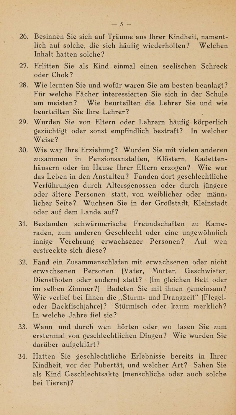 N Besinnen Sie sich auf Träume aus Ihrer Kindheit, nament- lich auf solche, die sich häufig wiederholten? Welchen Inhalt hatten solche? Erlitten Sie als Kind einmal einen seelischen Schreck oder Chok? Wie lernten Sie und wofür waren Sie am besten beanlagt? Für welche Fächer interessierten Sie sich in der Schule am meisten? Wie beurteilten die Lehrer Sie und wie beurteilten Sie Ihre Lehrer? Wurden Sie von Eltern oder Lehrern häufig körperlich gezüchtigst oder sonst empfindlich bestraft? In welcher Weise? Wie war Ihre Erziehung? Wurden Sie mit vielen anderen zusammen in Pensionsanstalten, Klöstern, Kadetten- häusern oder im Hause Ihrer Eltern erzogen? Wie war das Leben in den Anstalten? Fanden dort geschlechtliche Verführungen durch Altersgenossen oder durch jüngere oder ältere Personen statt, von weiblicher oder männ- licher Seite? Wuchsen Sie in der Großstadt, Kleinstadt oder auf dem Lande auf? raden, zum anderen Geschlecht oder eine ungewöhnlich innige Verehrung erwachsener Personen? Auf wen erstreckte sich diese? Fand ein Zusammenschlafen mit erwachsenen oder nicht erwachsenen Personen (Vater, Mutter, Geschwister, Dienstboten oder andern) statt? (Im gleichen Bett oder im selben Zimmer?) Badeten Sie mit ihnen gemeinsam? Wie verlief bei Ihnen die „Sturm- und Drangzeit“ (Flegel- oder Backfischjahre)? Stürmisch oder kaum merklich? In welche Jahre fiel sie? Wann und durch wen hörten oder wo lasen Sie zum erstenmal von geschlechtlichen Dingen? Wie wurden Sie darüber aufgeklärt? Hatten Sie geschlechtliche Erlebnisse bereits in Ihrer Kindheit, vor der Pubertät, und welcher Art? Sahen Sie als Kind Geschlechtsakte (menschliche oder auch solche bei Tieren)?