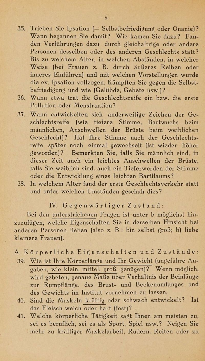 WR Ark Trieben Sie Ipsation (= Selbstbefriedigung oder Onanie)?. Wann begannen Sie damit? Wie kamen Sie dazu? Fan- den Verführungen dazu durch gleichaltrige oder andere Personen desselben oder des anderen Geschlechts statt? Bis zu welchem Alter, in welchen Abständen, in welcher Weise (bei Frauen z. B. durch äußeres Reiben oder inneres Einführen) und mit welchen Vorstellungen wurde die ev. Ipsation vollzogen. Kämpften Sie gegen die Selbst- befriedigung und wie (Gelübde, Gebete usw.) ? Wann etwa trat die Geschlechtsreife ein bzw. die erste Pollution oder Menstruation? Wann entwickelten sich anderweitige Zeichen der Ge- schlechtsreife (wie tiefere Stimme, Bartwuchs beim männlichen, Anschwellen der Brüste beim weiblichen Geschlecht)? Hat Ihre Stimme nach der Geschlechts- reife später noch einmal gewechselt (ist wieder höher geworden)? Bemerkten Sie, falls Sie männlich sind, in dieser Zeit auch ein leichtes Anschwellen der Brüste, falls Sie weiblich sind, auch ein Tieferwerden der Stimme oder die Entwicklung eines leichten Bartflaums? In welchem Alter fand der erste Geschlechtsverkehr statt und unter welchen Umständen geschah dies? IV. Gegenwärtiger Zustand: Wie ist Ihre Körperlänge und Ihr Gewicht {ungefähre An- wird gebeten, genaue Maße über Verhältnis der Beinlänge zur Rumpflänge, des Brust- und Beckenumfanges und des Gewichts im Institut vornehmen zu lassen, Sind die Muskeln kräftis oder schwach entwickelt? Ist das Fleisch weich oder hart (fest)? Welche körperliche Tätigkeit sagt Ihnen am meisten zu, sei es beruflich, sei es als Sport, Spiel usw.? Neigen Sie mehr zu kräftiger Muskelarbeit, Rudern, Reiten oder zu