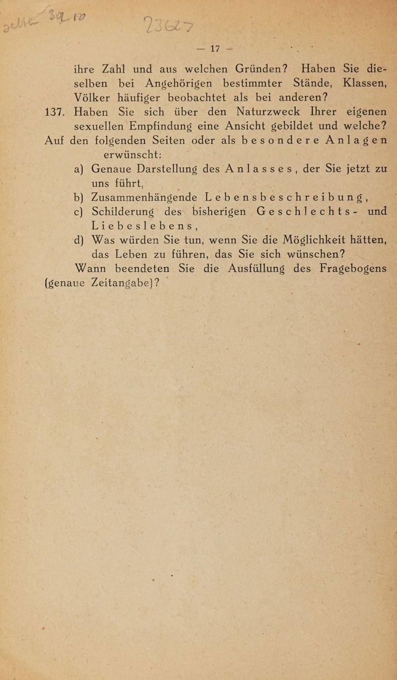 “Sn. A’ ee ihre Zahl und aus welchen Gründen? Haben Sie die- selben bei Angehörigen bestimmter Stände, Klassen, Völker häufiger beobachtet als bei anderen? | 137. Haben Sie sich über den Naturzweck Ihrer eigenen sexuellen Empfindung eine Ansicht gebildet und welche? Auf den folgenden Seiten oder als besondere Anlagen erwünscht: / a) Genaue Darstellung des Anlasses, der Sie jetzt zu uns führt, b) Zusammenhängende Lebe c) Schilderung des bisherigen Geschlechts- und | Liebeslebens, d) Was würden Sie tun, wenn Sie Ale Möglichkeit hätten, das Leben zu führen, das Sie sich wünschen? Wann beendeten Sie die Ausfüllung des Fragebogens (genaue Zeitangabe)?