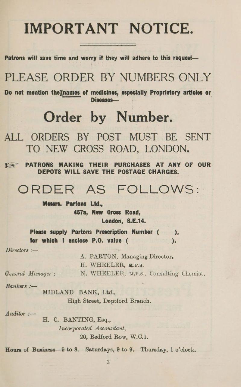 IMPORTANT NOTICE. oo Patrons will save time and worry if they will adhere to this request— PLEASE ORDER BY NUMBERS ONLY Do not mention thegnames of medicines, especially Proprietory articles or Diseases— Order by Number. BLL ORDERS .BY- POST -MUS!I.:BE SENT TO NEW CROSS ROAD, LONDON. t= PATRONS MAKING THEIR PURCHASES AT ANY OF OUR DEPOTS WILL SAVE THE POSTAGE CHARGES. wae e AS FOLLOWS: Mesers. Partons Ltd. 457a, New Cross Road, London, 8.E.14. Please supply Partons Prescription Number ( )s fer which I enclose P.O. value ( ). Directors :— A. PARTON, Managing Director. H. WHEELER, «M.pP.s. General Manager ;— N. WHEELER, m.p.s., Consulting Chemist. Bankers :— ; MIDLAND BANK, Litd., High Street, Deptford Branch. Auditor :— H. C. BANTING, Esq., Incorporated Accountant, 20, Bedford Row, W.C.1. Hours of Business—9 to 8. Saturdays, 9to9. Thursday, 1 o’clock. 3