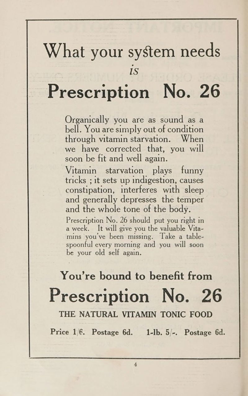 Organically you are as sound as a bell. You are simply out of condition through vitamin starvation. When we have corrected that, you will soon be fit and well again. Vitamin | starvation plays funny tricks ; it sets up indigestion, causes constipation, interferes with sleep and generally depresses the temper and the whole tone of the body. Prescription No. 26 should put you right 1 in a week, It will give you the valuable Vita- mins you've been missing. Take a table- spoonful every morning and you will soon be your old self again. You’re bound to benefit from Prescription No. 26