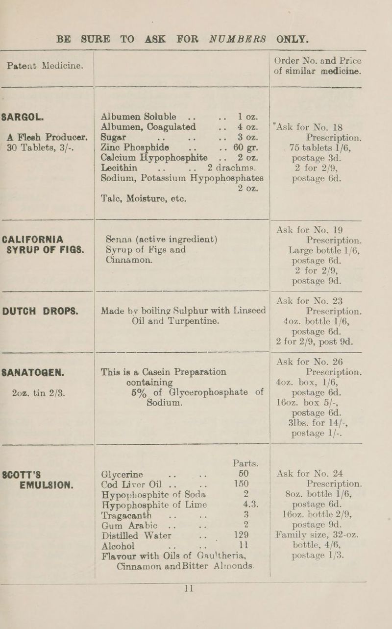 Patent Medicine. | SARGOL. A Flesh Producer. 30 Tablets, 3/-. CALIFORNIA SYRUP OF FIGS. DUTCH DROPS. SANATOGEN. 202. tin 2/8. EMULSION. Albumen Soluble 1 02. Albumen, pp aie 4 oz. Sugar 3 oz. Zino Phosphide ws 60 Calcium Hypophosphite 2 02. Lecithin zi .. 2 drachms. Sodium, Potassium Hypophosphates 2 OZ. Talc, Moisture, etc. Senna (active ingredient) Syrup of Figs and Cinnamon. Oil and Turpentine. This is a Casein Preparation containing 5% of Glycerophosphate of Sodium. Parts Glycerine i 50 Cod Liver Oil .. 150 Hypophosphite of Soda 2 Hypophosphite of Lime 4.3. Tragacanth 3 Gum Arabic 2 Distilled Water 129 _ Alcohol 11 Cinnamon andBitter Al:rnonds. 1] of similar medicine. Prescription. 75 tablets 1/6, postage 3d. 2 for 2/9, postage 6d. Prescription. Large bottle 1/6, postage 6d. 2 for 2/9, postage 9d. Ask for No. 23 Prescription. 40z. bottle 1/6, postage 6d. Ask for No. 26 Prescription. 4oz. box, 1/6, postage 6d. 160z. box 5/-, postage 6d. 3lbs. for 14/-, postage L/-. Prescription. 80z. bottle 1/6, postage 6d. l60z. bottle 2/9, postage 9d. bottle, 4/6,