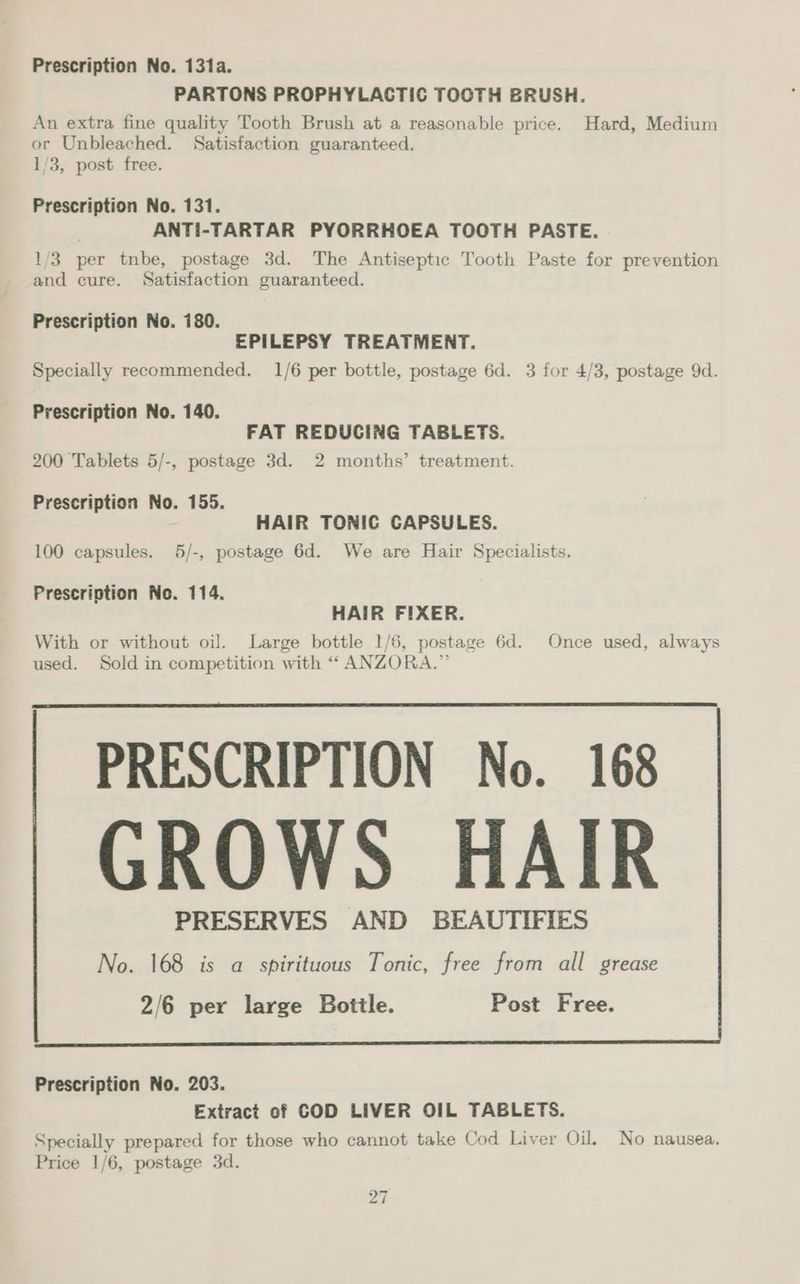 PARTONS PROPHYLACTIC TOOTH BRUSH. An extra fine quality Tooth Brush at a reasonable price. Hard, Medium or Unbleached. Satisfaction guaranteed. 1/3, post free. Prescription No. 131. ANTI-TARTAR PYORRHOEA TOOTH PASTE. 1/3 per tnbe, postage 3d. The Antiseptic Tooth Paste for prevention and cure. Satisfaction guaranteed. Prescription No. 180. EPILEPSY TREATMENT. Specially recommended. 1/6 per bottle, postage 6d. 3 for 4/3, postage 9d. Prescription No. 140. FAT REDUCING TABLETS. 200 Tablets 5/-, postage 3d. 2 months’ treatment. Prescription No. 155. : HAIR TONIC CAPSULES. 100 capsules. 5/-, postage 6d. We are Hair Specialists. Prescription No. 114. HAIR FIXER. With or without oil. Large bottle 1/6, postage 6d. Once used, always used. Sold in competition with “ ANZORA.” PRESCRIPTION No. 168 GROWS HAIR PRESERVES AND BEAUTIFIES No. 168 is a spirituous Tonic, free from all grease Prescription No. 203. Extract of COD LIVER OIL TABLETS. Specially prepared for those who cannot take Cod Liver Oil. No nausea. Price 1/6, postage 3d. PF |