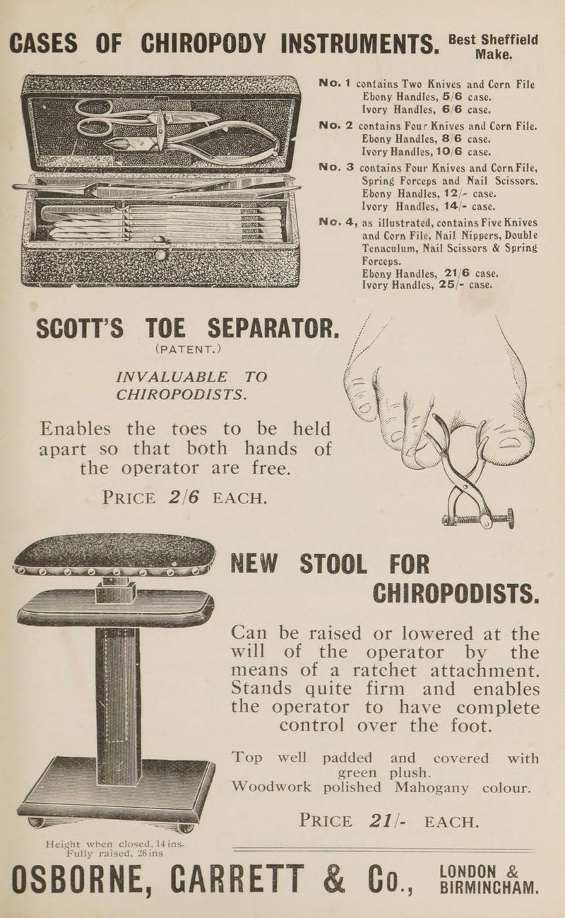 Make. No. 1 contains Two Knives and Corn File Ebony Handles, 5/6 case. Ivory Handles, 6/6 case. No. 2 contains Four Knives and Corn File. Ebony Handles, 8/6 case. Ivory Handles, 10/6 case. No. 3 contains Four Knives and Corn File, Spring Forceps and Nail Scissors. Ebony Handles, 12/- case. Ivory Handles, 14/- case. No. 4, as illustrated, contains Five Knives and Corn File, Nail Nippers, Double (PATENT.) Tenaculum, Nail Scissors &amp; Spring Forceps. Ebony Handles, 21/6 case. Ivory Handles, 25/- case. NEW STOOL FOR CHIROPODISTS. Can be raised or lowered at the will of the operator by the means of a ratchet attachment. Stands quite firm and _ enables the operator to have complete control over the foot. Top well padded and covered with green plush. Woodwork polished Mahogany colour. PRicE 21). EACH.