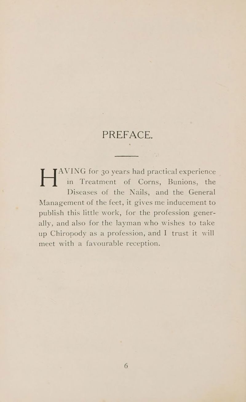 PREBPAGE: AVING for 30 years had practical experience H in Treatment of Corns, Bunions, the Diseases of the Nails, and the General Management of the feet, it gives me inducement to publish this little work, for the profession gener- ally, and also for the layman who wishes to take up Chiropody as a profession, and I trust it will meet with a favourable reception.