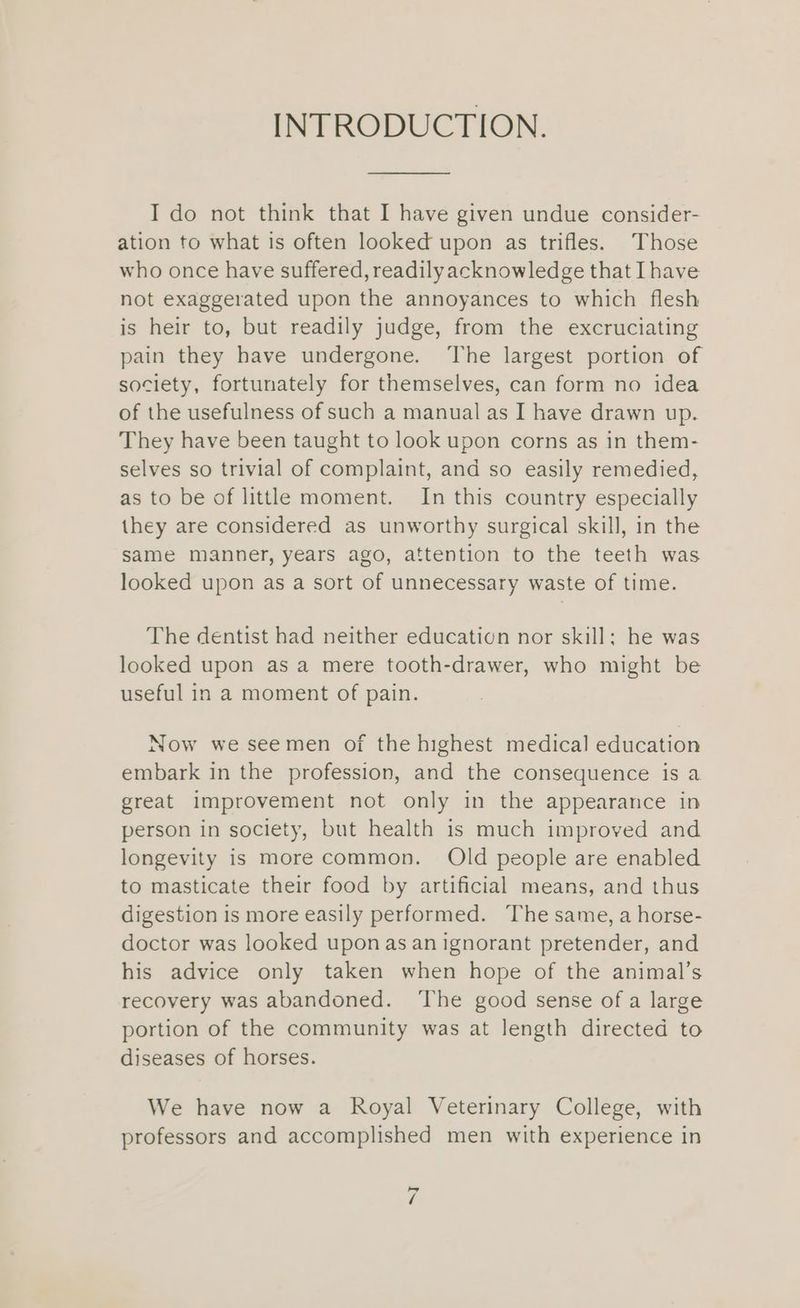 INTRODUCTION. I do not think that I have given undue consider- ation to what is often looked upon as trifles. Those who once have suffered, readily acknowledge that Ihave not exaggerated upon the annoyances to which flesh is heir to, but readily judge, from the excruciating pain they have undergone. The largest portion of society, fortunately for themselves, can form no idea of the usefulness of such a manual as I have drawn up. They have been taught to look upon corns as in them- selves so trivial of complaint, and so easily remedied, as to be of little moment. In this country especially they are considered as unworthy surgical skill, in the same manner, years ago, attention to the teeth was looked upon as a sort of unnecessary waste of time. The dentist had neither education nor skill; he was looked upon as a mere tooth-drawer, who might be useful in a moment of pain. Now we seemen of the highest medical education embark in the profession, and the consequence is a great improvement not only in the appearance in person in society, but health is much improved and longevity is more common. Old people are enabled to masticate their food by artificial means, and thus digestion is more easily performed. The same, a horse- doctor was looked uponas an ignorant pretender, and his advice only taken when hope of the animal’s recovery was abandoned. ‘The good sense of a large portion of the community was at length directed to diseases of horses. We have now a Royal Veterinary College, with professors and accomplished men with experience in is