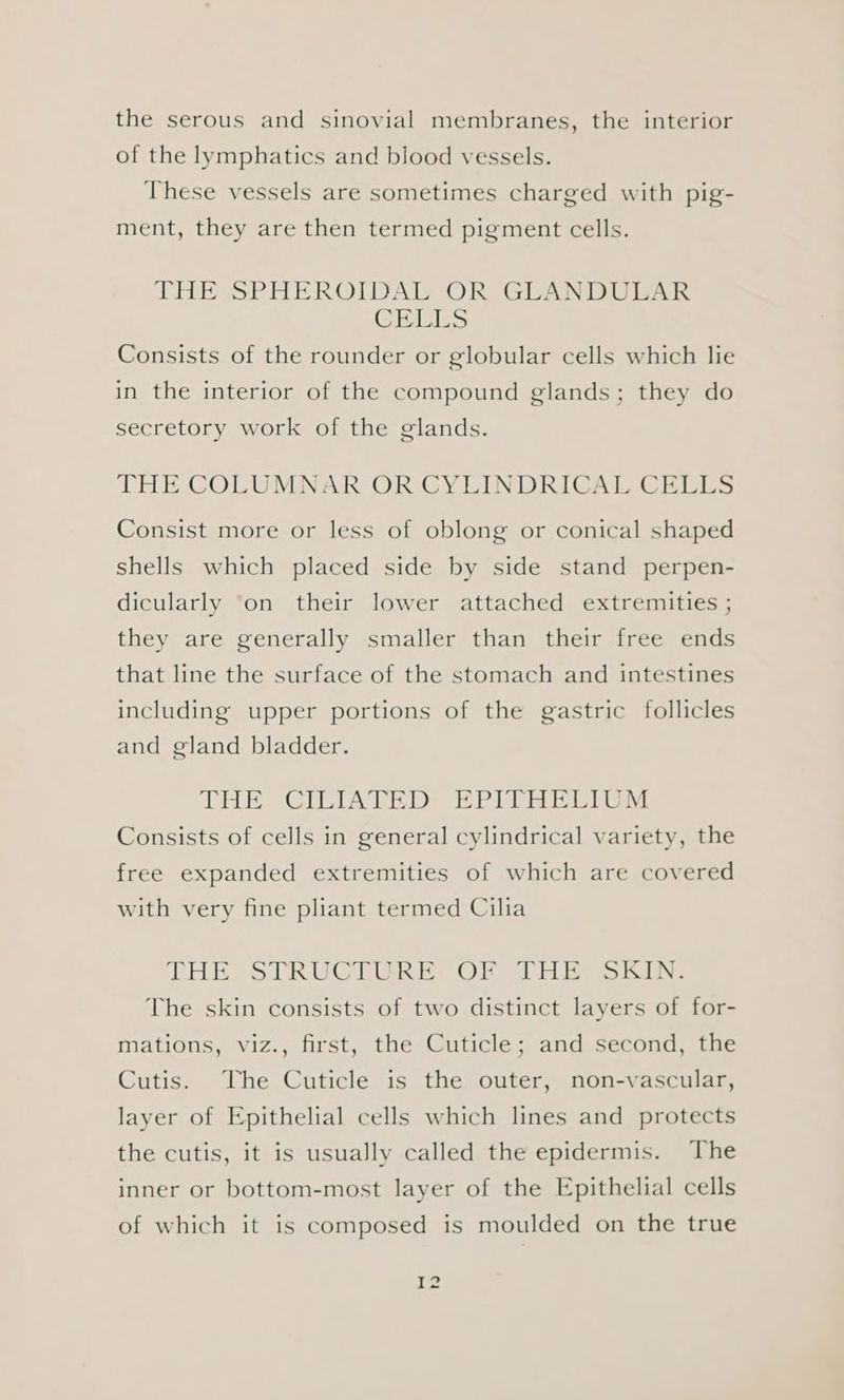 the serous and sinovial membranes, the interior of the lymphatics and blood vessels. These vessels are sometimes charged with pig- ment, they are then termed pigment cells. THE SPHEROIDAL OR GLANDULAR CELLS Consists of the rounder or globular cells which lie in the interior of the compound glands; they do secretory work of the glands. THE COLUMNAR OR CYLINDRICAL CELLS Consist more or less of oblong or conical shaped shells which placed side by side stand perpen- dicularly ‘on their lower attached extremities ; they are generally smaller than their free ends that line the surface of the stomach and intestines including upper portions of the gastric follicles and gland bladder. THE CILIATED EPITHELIUM Consists of cells in general cylindrical variety, the free expanded extremities of which are covered with very fine pliant termed Cilia THE esTRUCTUR ESC OR CHE ai iN: The skin consists of two distinct layers of for- mations, viz., first, the Cuticle; and second, the Cutis. The Cuticle is the outer, non-vascular, layer of Epithelial cells which lines and protects the cutis, it is usually called the epidermis. The inner or bottom-most layer of the Epithelial cells of which it is composed is moulded on the true