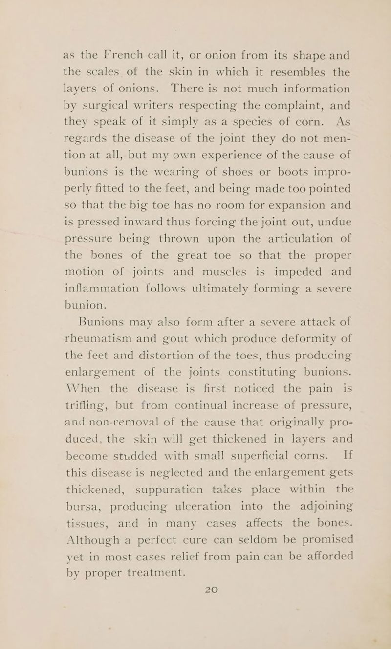 as the French call it, or onion from its shape and the scales of the skin in which it resembles the layers of onions. There is not much information by surgical writers respecting the complaint, and they speak of it simply as a species of corn. As regards the disease of the joint they do not men- tion at all, but my own experience of the cause of bunions is the wearing of shoes or boots impro- perly fitted to the feet, and being made too pointed so that the big toe has no room for expansion and is pressed inward thus forcing the joint out, undue pressure being thrown upon the articulation of the bones of the great toe so that the proper motion of joints and muscles is impeded and inflammation follows ultimately forming a severe bunion. Bunions may also form after a severe attack of rheumatism and gout which produce deformity of the feet and distortion of the toes, thus producing enlargement of the joints constituting bunions. When the disease is first noticed the pain is trifling, but from continual increase of pressure, and non-removal of the cause that originally pro- duced, the skin will get thickened in layers and become studded with small superficial corns. If this disease is neglected and the enlargement gets thickened, suppuration takes place within the bursa, producing ulceration into the adjoining tissues, and in many cases affects the bones. Although a perfect cure can seldom be promised yet in most cases relief from pain can be afforded by proper treatment.