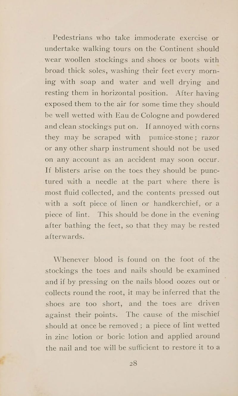 Pedestrians who take immoderate exercise or undertake walking tours on the Continent should wear woollen stockings and shoes or boots with broad thick soles, washing their feet every morn- ing with soap and water and well drying and resting them in horizontal position. After having exposed them to the air for some time they should be well wetted with Eau de Cologne and powdered and clean stockings put on. If annoyed withcorns they may be scraped with pumice-stone; razor or any other sharp instrument should not be used on any account as an accident may soon occur. If blisters arise on the toes they should be punc- tured with a needle at the part where there is most fluid collected, and the contents pressed out with a soft piece of linen or handkerchief, or a piece of lint. This should be done in the evening after bathing the feet, so that they may be rested afterwards. Whenever blood is found on the foot of the stockings the toes and nails should be examined and if by pressing on the nails blood oozes out or collects round the root, it may be inferred that the shoes are too short, and the toes are driven against their points. The cause of the mischief should at once be removed ; a piece of lint wetted in zinc lotion or boric lotion and applied around the nail and toe will be sufficient to restore it toa
