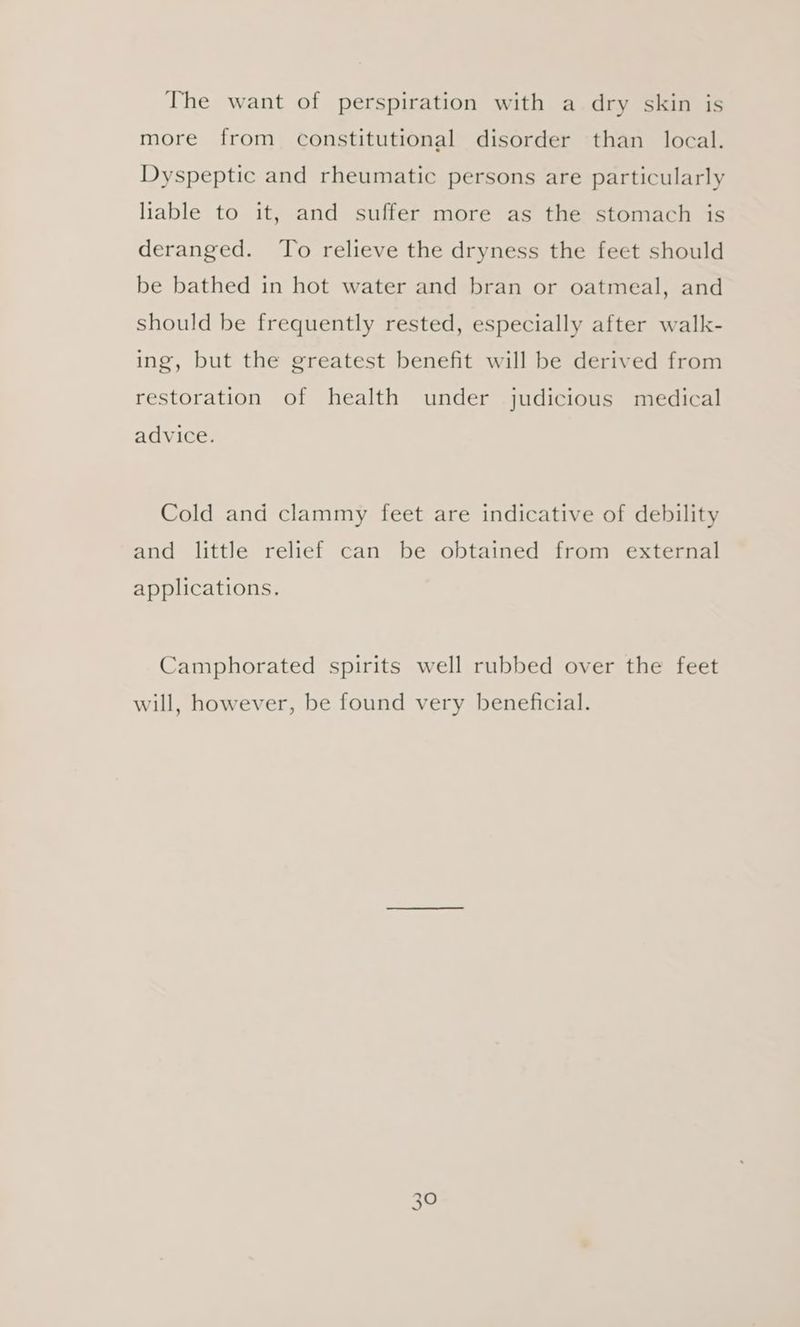 The want of perspiration with a dry skin is more from constitutional disorder than local. Dyspeptic and rheumatic persons are particularly liable to it, and suffer more as the stomach is deranged. To relieve the dryness the feet should be bathed in hot water and bran or oatmeal, and should be frequently rested, especially after walk- ing, but the greatest benefit will be derived from restoration of health under judicious medical advice. Cold and clammy feet are indicative of debility and little relief can be obtained from external applications. Camphorated spirits well rubbed over the feet will, however, be found very beneficial.