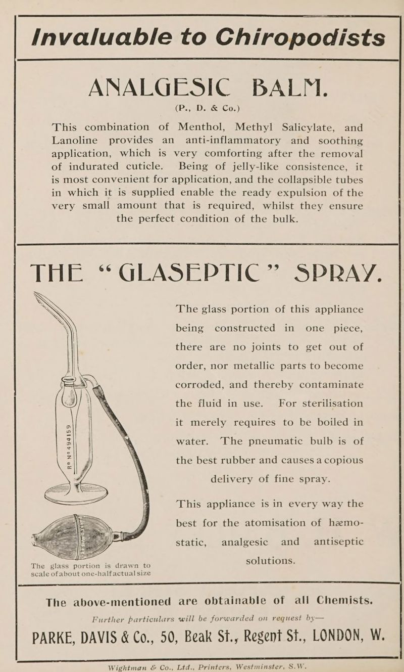 ANALGESIC BALM. (P., D. & Co.) This combination of Menthol, Methyl Salicylate, and Lanoline provides an anti-inflammatory and _ soothing application, which is very comforting after the removal of indurated cuticle. Being of jelly-like consistence, it is most convenient for application, and the collapsible tubes in which it is supplied enable the ready expulsion of the very small amount that is required, whilst they ensure the perfect condition of the bulk. The glass portion of this appliance being constructed in one piece, there are no joints to get out of order, nor metallic parts to become corroded, and thereby contaminate the fluid in use. For sterilisation it merely requires to be boiled in water. The pneumatic bulb is of N° 494159 ida tt ee RO the best rubber and causes a copious delivery of fine spray. This appliance is in every way the best for the atomisation of hazmo- static, analgesic and _ antiseptic solutions. Further particulars will be forwarded on request by— Wightman & Co., Ltd., Printers, Westininster, S.W.