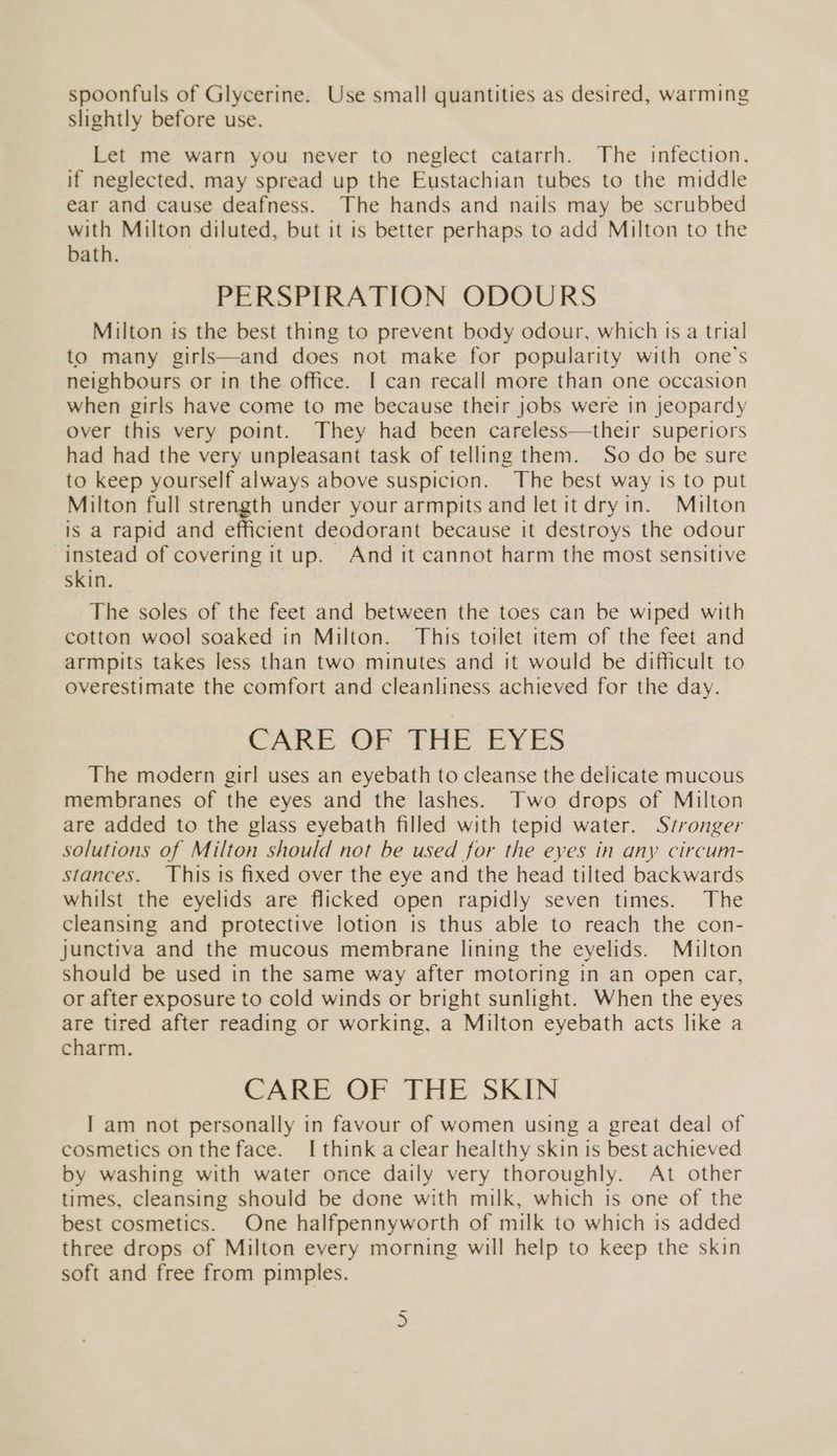 spoonfuls of Glycerine. Use small quantities as desired, warming slightly before use. Let me warn you never to neglect catarrh. The infection, if neglected, may spread up the Eustachian tubes to the middle ear and cause deafness. The hands and nails may be scrubbed with Milton diluted, but it is better perhaps to add Milton to the bath. PERSPIRATION ODOURS Milton is the best thing to prevent body odour, which ts a trial to many girls—and does not make for popularity with one’s neighbours or in the office. I can recall more than one occasion when girls have come to me because their jobs were in jeopardy over this very point. They had been careless—their superiors had had the very unpleasant task of telling them. So do be sure to keep yourself always above suspicion. The best way ts to put Milton full strength under your armpits and let it dryin. Milton is a rapid and efficient deodorant because it destroys the odour instead of covering it up. And it cannot harm the most sensitive skin. The soles of the feet and between the toes can be wiped with cotton wool soaked in Milton. This toilet item of the feet and armpits takes less than two minutes and it would be difficult to overestimate the comfort and cleanliness achieved for the day. CA Soe Pre eS The modern girl uses an eyebath to cleanse the delicate mucous membranes of the eyes and the lashes. Two drops of Milton are added to the glass eyebath filled with tepid water. Stronger solutions of Milton should not be used for the eyes in any circum- stances. This is fixed over the eye and the head tilted backwards whilst the eyelids are flicked open rapidly seven times. The cleansing and protective lotion is thus able to reach the con- junctiva and the mucous membrane lining the eyelids. Milton should be used in the same way after motoring in an open car, or after exposure to cold winds or bright sunlight. When the eyes are tired after reading or working, a Milton eyebath acts like a charm. CARE OF THE SKIN I am not personally in favour of women using a great deal of cosmetics onthe face. I think aclear healthy skin is best achieved by washing with water once daily very thoroughly. At other times, cleansing should be done with milk, which is one of the best cosmetics. One halfpennyworth of milk to which is added three drops of Milton every morning will help to keep the skin soft and free from pimples. Gn