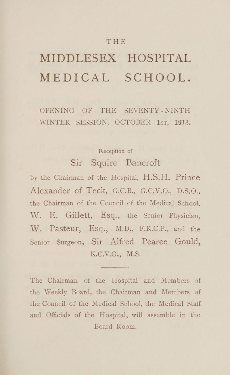 THE MIVA Torti aAl, MEDICAL .SCH Gyo. OPENING OF THE SEVENTY -NINTH WINTER SESSION, OCTOBER Ist, 1913. Reception of Sir Squire Bancroft by the Chairman of the Hospital, H.S.H. Prince Alexander of Teck, G.C.B., G.C.V.O., D.S.O., the Chairman of the Council of the Medical School, W. E. Gillett, Rs@.; the Senior Physician, W. Pasteur, Esq., M.D. F.R.C.P., and the Senior Surgeon, Sir Alfred Pearce Gould, KG .O., NMS. The Chairman of the Hospital and Members of the Weekly Board, the Chairman and Members of the Council of the Medical School, the Medical Staff and Officials of the Hospital, will assemble in the Board Room.