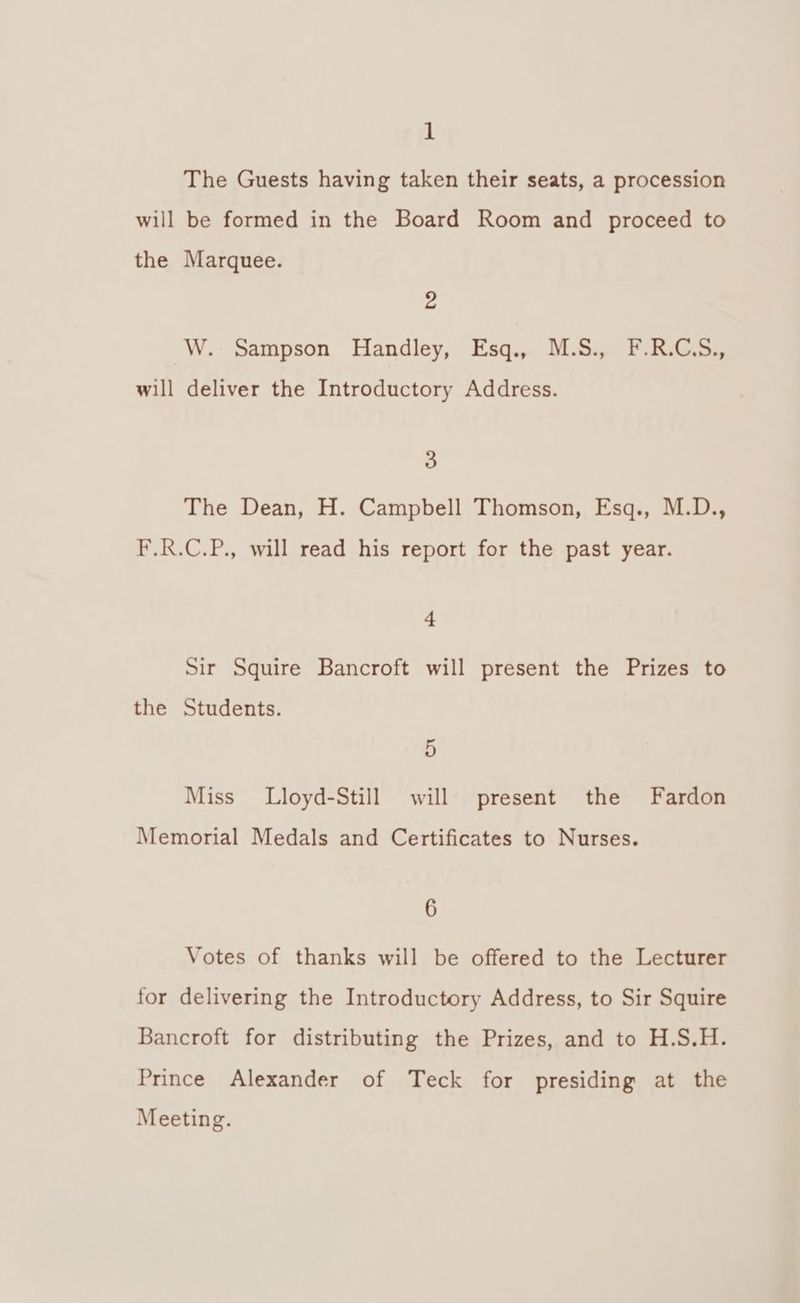 1 The Guests having taken their seats, a procession will be formed in the Board Room and proceed to the Marquee. 2 W. Sampson Handley, Esq., M.S., F.R.C.S., will deliver the Introductory Address. 3 The Dean, H. Campbell Thomson, Esq., M.D., F.R.C.P., will read his report for the past year. 4 Sir Squire Bancroft will present the Prizes to the Students. 5 Miss Lloyd-Still will present the Fardon Memorial Medals and Certificates to Nurses. 6 Votes of thanks will be offered to the Lecturer for delivering the Introductory Address, to Sir Squire Bancroft for distributing the Prizes, and to H.S.H. Prince Alexander of Teck for presiding at the Meeting.