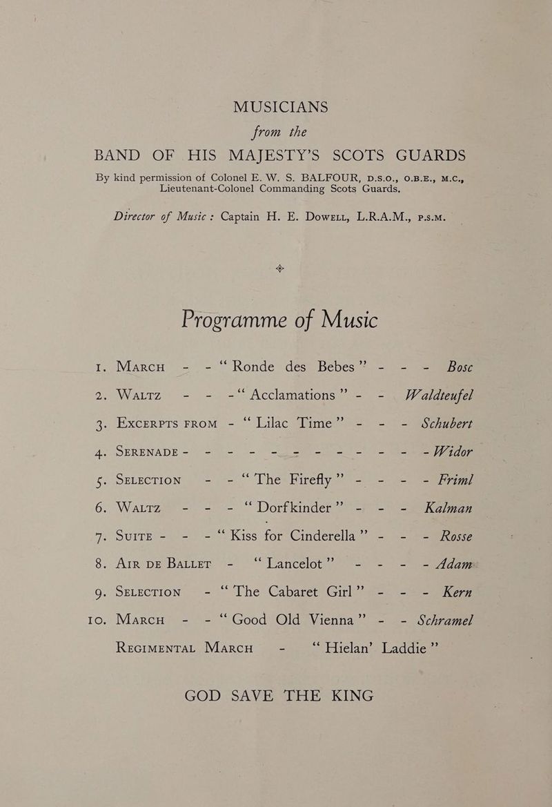 MUSICIANS from the ON OA eB Programme of Music GOD SAVE IHE KING . Marcu - - “Ronde des Bebes”’ - - - Bose . Wattz - - -* Acclamations” - - Wealdteufel . ExcrerptTs FRoM.- “ Lilac Time’ = =~ = SS¢gape . SERENADE- - - - - - - = - - - -Wéidor . SELECTION - - © The Firefly” - - - - Friml . Wartz2 - - = “ Dorfkinder™” = (-> =a ;o SUITE) -ae = ON ISS for Cinderella” - - - Rosse . Arr DE BALLET Tancelots : - - - Adam , DELECTION] = 2. “[he<@abarcenGine: - - Kern Marcu - - “Good Old Vienna” - - Schramel ReciMentaL Marcu - “ Hielan’ Laddie”’