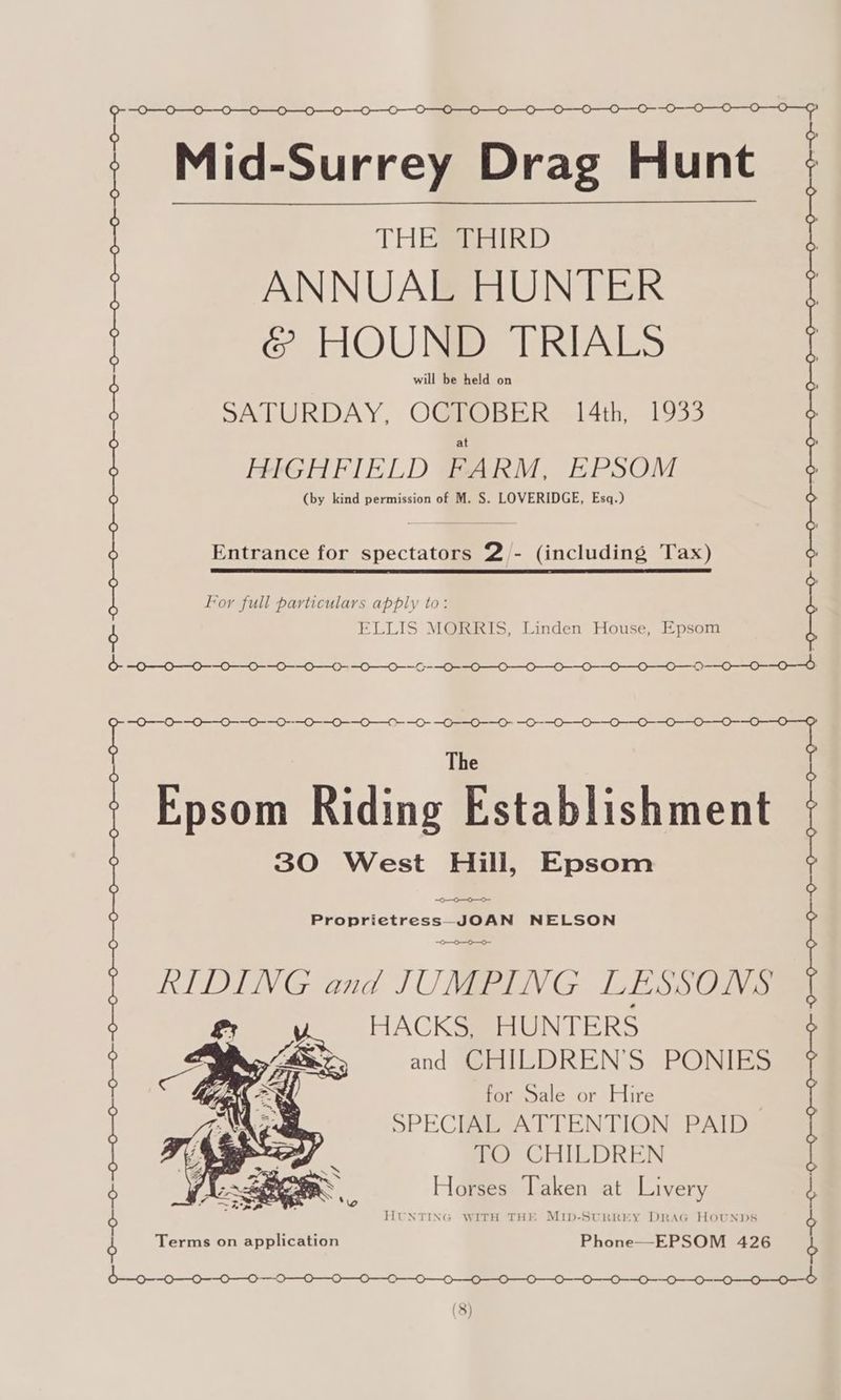 Mid-Surrey Drag Hunt Hunt THEEEEIRD ANNUAL HUNTER S HOUND TRIALS é. ? SATURDAY, OCTOBER 14th, 1933 HIGHFIELD FARM, EPSOM (by kind permission of M. S. LOVERIDGE, Esq.) Entrance for spectators 2 - Entrance for spectators £/- (including Tax) Tax) For full particulars apply to: ELLIS MORRIS, Linden House, Epsom ~0—0—0—0—_ 0-0 00-0 00-00) 0 0 0 0 0-0-0 —0-- 0-0-0 30 West Hill, Epsom Proprietress JOAN NELSON 0-0 RIDING and JUMPING LESSONS gs Abe HACKS, HUNTERS W482 and CHILDREN’S PONIES ¢ for Sale or Hire SPECIAL ATTENTION PAID | TO CHILDREN ee Horses Taken at Livery “ ~~ : Oo HUNTING WITH THE Mib-SturREY DRAG HOUNDS The Epsom Riding Hstablishment | | | | ° ° ~--0--— Terms on application Phone—EPSOM 426 b—0--0—0-—-0-—-0- 000-0 000-0 0-0-0 Gas (3)