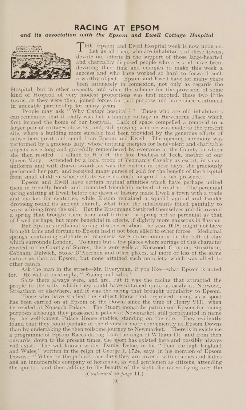 RACING AT EPSOM and its association with the Epsom and Ewell Cottage Hospital “THE Epsom and Ewell Hospital week is now upon us. Let us all then, who are inhabitants of these towns, devote our efforts in the support of those large- hearted and charitably disposed people who are, and have been, devoting their time and energies to make this week a success and who have worked so hard to forward such a worthy object. Epsom and Ewell have for many years been intimately in connexion, not only as regards the Hospital, but in other respects, and when the scheme for the provision of some kind of Hospital of very modest proportions was first mooted, these two little towns, as they were then, joined forces for that purpose and have since continued in amicable partnership for many years. People may ask ‘“‘ Why Cottage hospital ?’’ Those who are old inhabitants can remember that it really was but a humble cottage in Hawthorne Place which first formed the home of our hospital. Lack of space compelled a removal to a larger pair of cottages close by, and, still growing, a move was made to the present site, where a building more suitable had Deen provided by the generous efforts of subscribers great and small from Epsom and Ewell. The opening ceremony was performed by a gracious lady, whose untiring energies for benevolent and charitable objects were long and gratefully remembered by everyone in the County in which she then resided. I allude to.H.R.H. the late Duchess of Teck, mother of our Queen Mary. Attended by a local troop of Yeomanry Cavalry as escort, in smart uniforms and with drawn swords, as was the custom in those days, she graciously performed her part, and received many purses of gold for the benefit of the hospital from small children whose efforts were no doubt inspired by her presence. Epsom and Ewell have certain mutual affinities which have perhaps united them in friendly bonds and promoted friendship instead of rivalry. The perennial spring existing at Ewell before the dawn of history made Ewell a town with a trade and market for centuries, while Epsom remained a squalid agricultural hamlet drowsing round its ancient church, what time the inhabitants toiled painfully to wrest a living from the soil. But the Epsomians bestirred themselves and discovered a spr-ng that brought them fame and fortune; a spring not so perennial as that of Ew ell perhaps, but more beneficial in effects, i slightly more nauseous in flavour. But Epsom’s medicinal spring, discovered about the year 1618, might not have brought fame and fortune to Epsom had it not been allied to other forces. Medicinal springs containing sulphate of magnesia were quite common in the belt of clay which surrounds London. To name but a few places where springs of this character existed in the County of Surrey, there were wells at Norwood, Croydon, Streatham, Cobham, Dulwich, Stoke D’Abernon and other places, all more or less of the same mature as that at Epsom, but none attained such notoriety which was allied to other causes. Ask the man in the street—Mr. Everyman, if you like—what Epsom is noted for. He will at once reply, “ Racing and salts.” Salts there always were, and are, but it was the racing that attracted the people to the salts, which they could have obtained quite as easily at Norwood, Streatham or elsewhere, and it was the racing that brought popularity to Epsom. Those who have studied the subject know that organised racing as a sport has been carried on at Epsom on the Downs since the time of Henry VIII, when he resided at Nonsuch Palace. The Stuart monarchs patronised Epsom for racing purposes although they possessed a palace at Newmarket, still perpetuated in name by the well-known Palace House stables, standing on the site. They evidently found that they could partake of the diversion more conveniently at Epsom Downs than by undertaking the then toilsome journey to Newmarket. There is in existence a programme of Epsom Races dating from the reign of William III, and from then onwards, down to the present times, the sport has existed here and possibly always will exist. The well-known writer, Daniel Defoe, in his ‘‘ Tour through England and Wales,” written in the reign of George I, 1724, says in his mention of Epsom Downs: “ When on the publick race days they are cover'd with coaches and ladies and an innumerable company of horsemen, as well gentlemen as citizens, attending the sports; and then adding to the beauty of the ‘sight the racers flying over the (Continued on page 11.)
