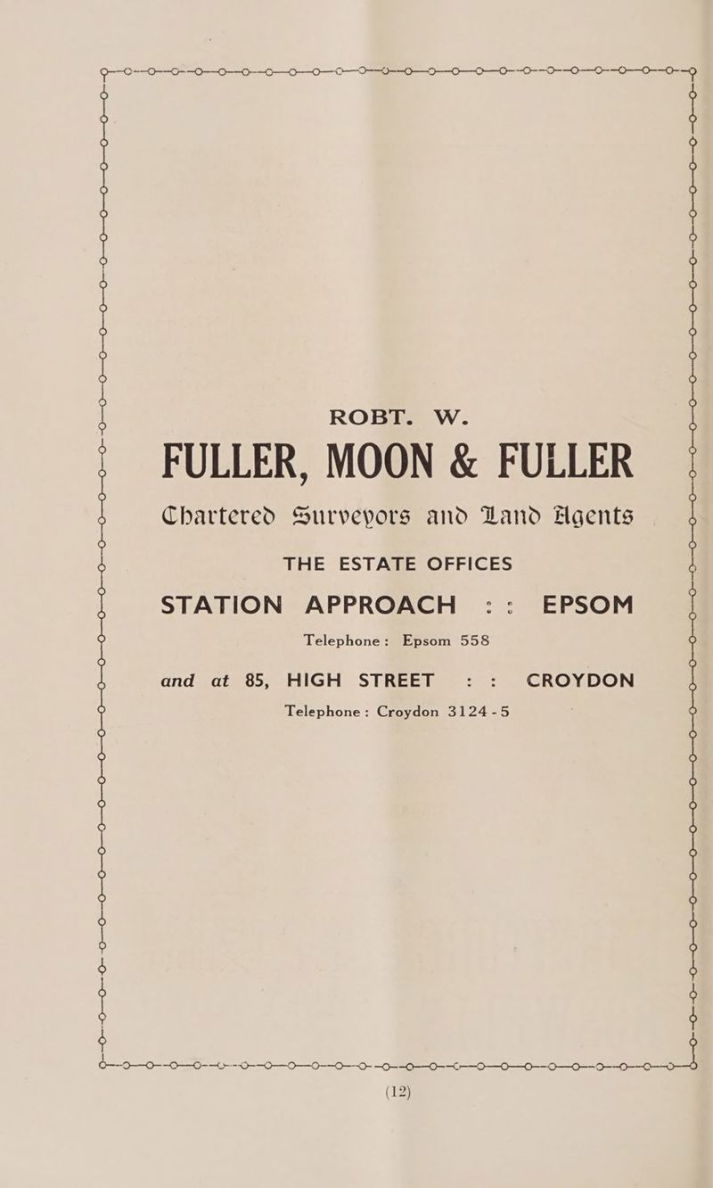 OO OOO rrr ont rene ROBT. W. | | ? FULLER, MOON &amp; FULLER Chartered. Surveyors and Land Agents | ) THE ESTATE OFFICES STATION APPROACH :: EPSOM Telephone: Epsom 558 and at 85, HIGH STREET : : CROYDON Telephone: Croydon 3124-5 ey Meg gm a Og ang erg Meg aa, edge ee