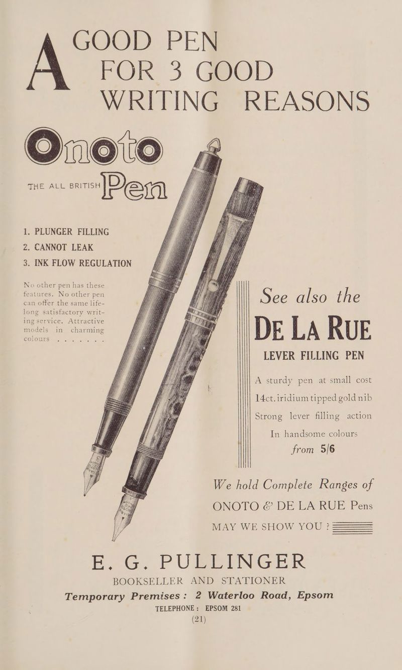 GOOD PEN FOR 3 GOOD WRITING REASONS Orxn0%0 aD evra 1. PLUNGER FILLING z. CANNOT LEAK 3. INK FLOW REGULATION No other pen has these features. No other pen can offer the same life- long satisfactory writ- ing service. Attractive models in charming See also the DE LA RUE LEVER FILLING PEN A sturdy pen at small cost 14ct. iridium tipped gold nib Strong lever filling action In handsome colours from 5/6 We hold Complete Ranges of ONOTO &amp; DE LA RUE Pens MAY WE SHOW YOU? BE. G. PUBEINGER BOOKSELLER AND STATIONER Temporary Premises: 2 Waterloo Road, Epsom TELEPHONE: EPSOM 281