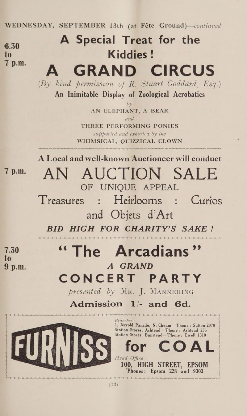 6.350 to 40-0 —_0—6-—0-—5-1-0-0 +--+ -0--00--0+ A Special Treat for the Kiddies ! A GRAND CIRCUS (by kind permission of R. Stuart Goddard, Esq.) An Inimitable Display of Zoological Acrobatics by AN ELEPHANT, A BEAR and THREE PERFORMING PONIES supporied and exhorted by the WHIMSICAL, QUIZZICAL CLOWN A Local and well-known Auctioneer will conduct AN AUC THON: SALE OF UNIQUE APPEAL Treasures : Hetrlooms : Curios and Objets d Art BID ad ay CHARITY’S SAKE ! ~ OO —0-—0—0—0—0—0—0—0—0—0- 0 0 00000 a Tio Aiadians” A GRAND CONCERT PARTY bresented by MR. J. MANNERING Admission 1/- and Gd. | A —0--0--0-0--0—-0--0 Branches : 1, Jerrold Parade, N. Cheam—’Phone: Sutton 2078 Station Stores, Ashtead—’Phone: Ashtead 236 Station Stores, Banstead—’Phone: Ewell 1310 for COAL m Head Office : 100, HIGH STREET, EPSOM Vacués:: Epeom 228 ned 9303