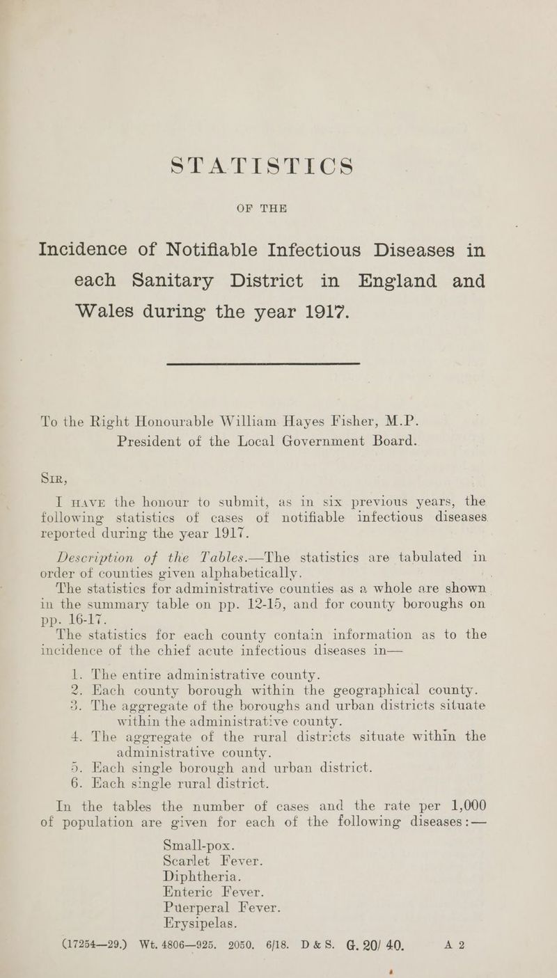 STATISTICS OF THE Incidence of Notifiable Infectious Diseases in each Sanitary District in England and Wales during the year 1917. To the Right Honourable William Hayes Fisher, M.P. President of the Local Government Board. SIR, I wave the honour to submit, as in six previous years, the following statistics of cases of notifiable infectious diseases. reported during the year 1917. Description of the Tables.—The statistics are tabulated in order of counties given alphabetically. | The statistics ae administrative counties as a whole are shonen. in the summary table on pp. 12-15, and for county boroughs on pp. 16-17. The statistics for each county contain information as to the incidence of the chief acute infectious diseases 1n— 1. The entire administrative county. 2. Each county borough within the geographical county. 3. The aggregate of the boroughs and urban districts situate within the administrative county. 4. The aggregate of the rural districts situate within the administrative county. 5. Each single borough and urban district. 6. Each s: ingle rural district. In the tables the number of cases and the rate per 1,000 of population are given for each of the following diséanee; _ Small-pox. Scarlet Fever. Diphtheria. Enteric Fever. Puerperal Fever. Erysipelas. (17254—29.) Wt. 4806—925. 2050, 6/18. D&S. @, 20/ 40. A 2