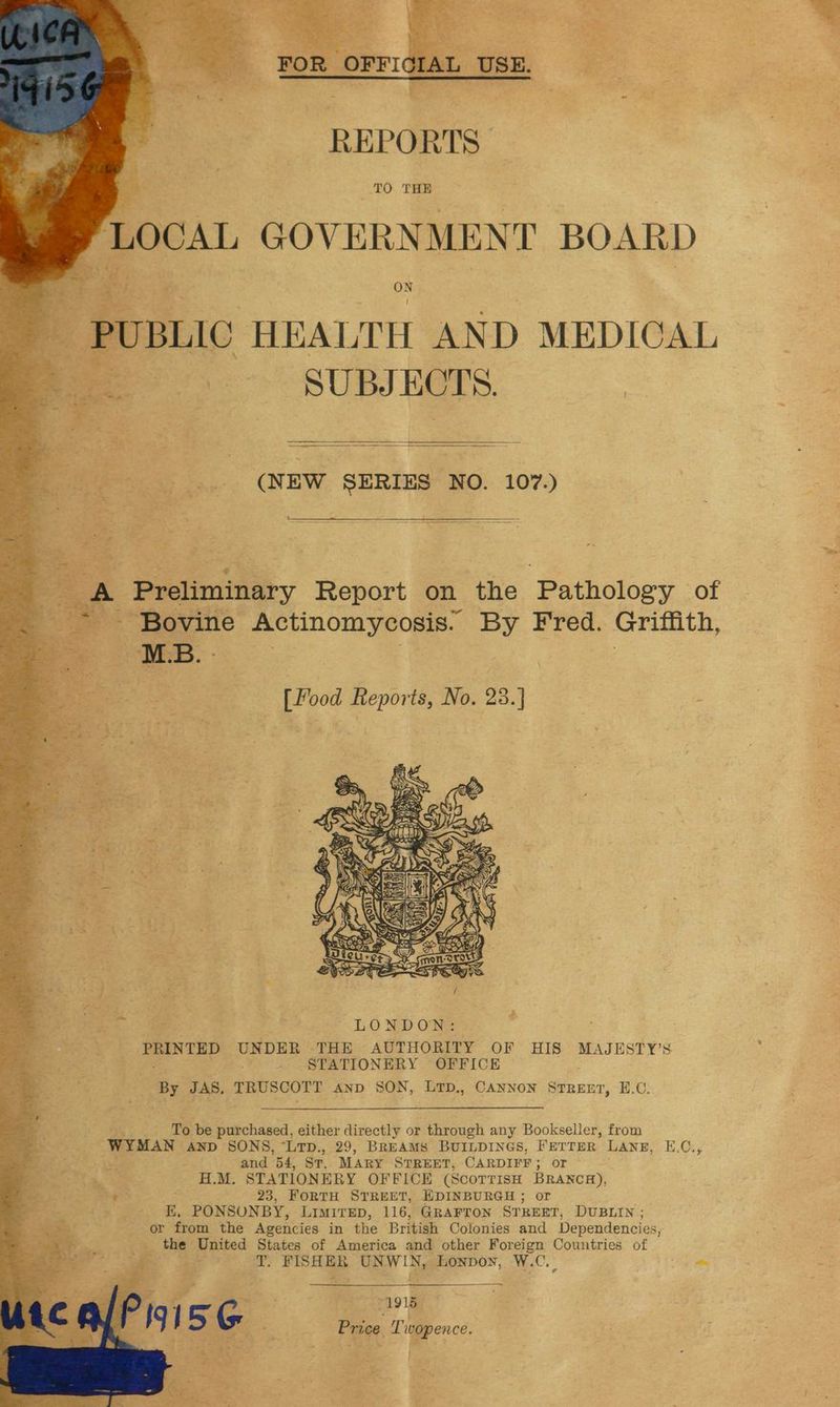 REPORTS TO THE LOCAL GOVERNMENT BOARD : 2 | os | ON peme HEALTH AND MEDICAL nm SUBJECTS. ‘iz gs re 4 rath ed SF ge (NEW SERIES NO. 107.) . Preliminary Report on the Pathology of - Bovine Actinomycosis. ‘a Fred. Griffith, MBL . [Pood Reports, No. 03.) PRINTED UNDER THE AUTHORITY OF HIS MAJESTY’S - STATIONERY OFFICE | By JAS, TRUSCOTT axp oa LTD., CANNON STREET, H.C. To be purchased, either directly or through any Bookseller, from WYMAN AND SONS, “LTD., 29, BREAMS BUILDINGS, FETTER LANE, E.C., , and Bd. Sr. MARY STREET, CARDIFF ; or ’ H.M. STATIONERY OFFICE (SCOTTISH BRANCH), Pee 23, FORTH STREET, EDINBURGH ; or E, PONSUNBY, LIMITED, 116, GRAFTON STREET, DUBLIN ; or from the Agencies in the British Colonies and Dependencies, _ the United States of America and other Foreign Countries of Y T. FISHER UNWIN, Lonpoy, W.C._ ~
