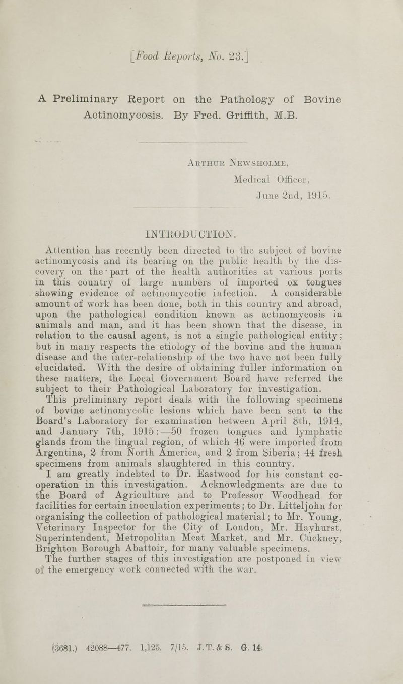 A Preliminary Report on the Pathology of Bovine Actinomycosis. By Fred. Griffith, M.B. ArtHUR NEWSHOLME, Medical Officer, June 2nd, 1910. INTRODUCTION. Attention has recently been directed to the subject of bovine actinomycosis and its bearing on the public health by the dis- covery on the’ part of the health authorities at various ports in this country of large numbers of imported ox tongues showing evidence of actinomycotic infection. A considerable amount of work has been done, both in this country and abroad, upon the pathological condition known as actinomycosis in animals and man, and it has been shown that the disease, in relation to the causal agent, is not a single pathological entity ; but in many respects the etiology of the bovine and the human disease and the inter-relationship of the two have not been fully elucidated. With the desire of obtaining fuller information on these matters, the Local Government Board have referred the subject to their Pathological Laboratory for investigation. This preliminary report deals with the following specimens of bovine actinomycotic lesions which have been sent to the Board’s Laboratory for examination between April 8th, 1914, and January 7th, 1915:—60 frozen tongues and lymphatic glands from the lingual region, of which 46 were imported from Argentina, 2 from North America, and 2 from Siberia; 44 fresh specimens from animals slaughtered in this country. I am greatly indebted to Dr. Eastwood for his constant co- operation in this investigation. Acknowledgments are due to the Board of Agriculture and to Professor Woodhead for facilities for certain inoculation experiments; to Dr. Litteljohn for organising the collection of pathological material; to Mr. Young, Veterinary Inspector for the City of London, Mr. Hayhurst, Superintendent, Metropolitan Meat Market, and Mr. Cuckney, Brighton Borough Abattoir, for many valuable specimens. The further stages of this investigation are postponed in view of the emergency work connected with the war, (3681.) 42088—477. 1,125. 7/15. J.T.&amp;8. G14.