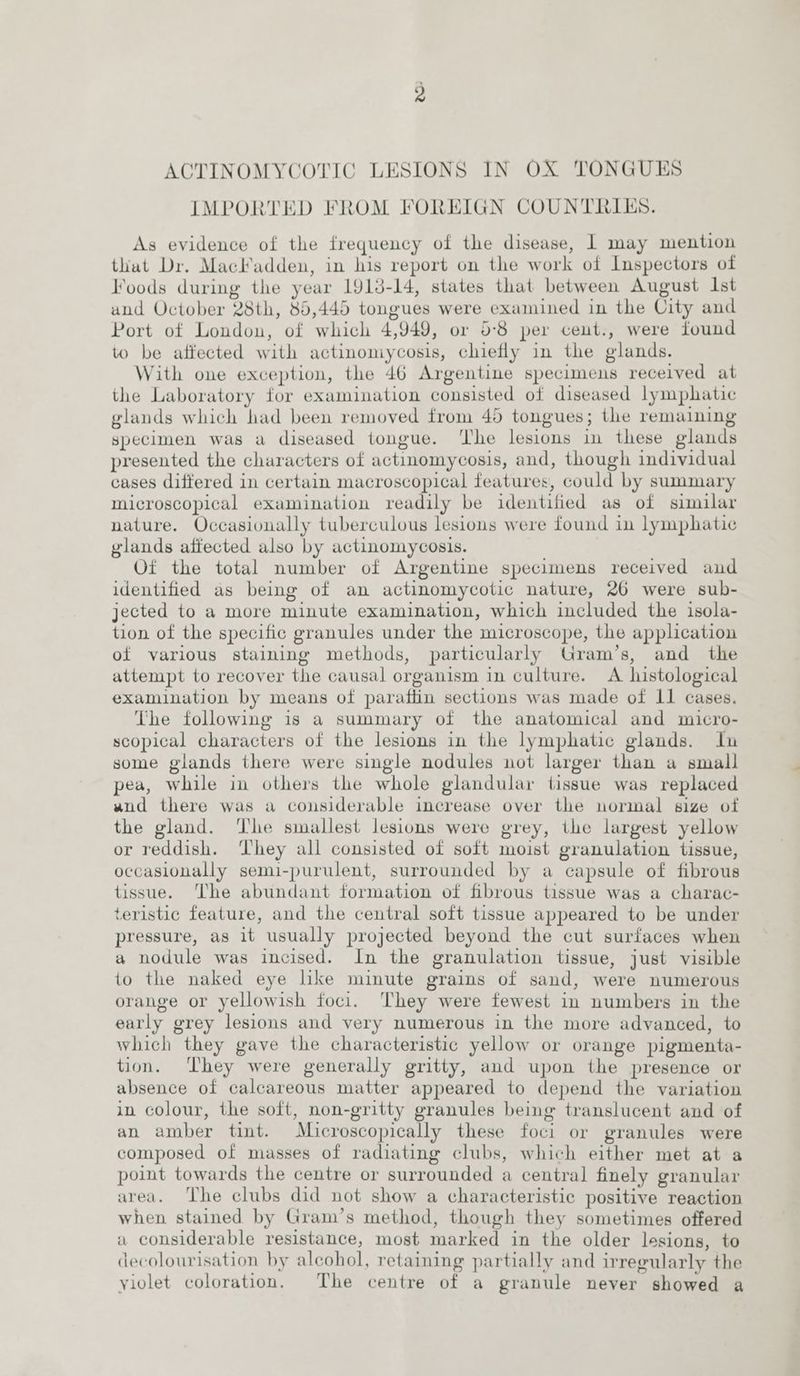 IMPORTED FROM FOREIGN COUNTRIES. As evidence of the frequency of the disease, | may mention that Dr. Mackadden, in his report on the work of Inspectors of Foods during the year 1918-14, states that between August Ist and October 28th, 85,445 tongues were examined in the City and Port of London, of which 4,949, or 5-8 per cent., were found to be affected with actinomycosis, chiefly in the glands. With one exception, the 46 Argentine specimens received at the Laboratory for examination consisted of diseased lymphatic glands which had been removed from 45 tongues; the remaining specimen was a diseased tongue. ‘The lesions in these glands presented the characters of actinomycosis, and, though individual cases differed in certain macroscopical features, could by summary microscopical examination readily be identified as of similar nature. Occasionally tuberculous lesions were found in lymphatic glands affected also by actinomycosis. Of the total number of Argentine specimens received and identified as being of an actinomycotic nature, 26 were sub- jected to a more minute examination, which included the isola- tion of the specific granules under the microscope, the application of various staining methods, particularly Gram’s, and _ the attempt to recover the causal organism in culture. A histological examination by means of paraftin sections was made of 11 cases, The following is a summary of the anatomical and micro- scopical characters of the lesions in the lymphatic glands. In some glands there were single nodules not larger than a small pea, while in others the whole glandular tissue was replaced wnd there was a considerable increase over the normal size of the gland. ‘he smallest lesions were grey, the largest yellow or reddish. ‘hey all consisted of soft moist granulation tissue, occasionally semi-purulent, surrounded by a capsule of fibrous tissue. The abundant formation of fibrous tissue was a charac- teristic feature, and the central soft tissue appeared to be under pressure, as it usually projected beyond the cut surfaces when a nodule was incised. In the granulation tissue, just visible to the naked eye like minute grains of sand, were numerous orange or yellowish foci. ‘hey were fewest in numbers in the early grey lesions and very numerous in the more advanced, to which they gave the characteristic yellow or orange pigmenta- tion. ‘They were generally gritty, and upon the presence or absence of calcareous matter appeared to depend the variation in colour, the soft, non-gritty granules being translucent and of an amber tint. Microscopically these foci or granules were composed of masses of radiating clubs, which either met at a point towards the centre or surrounded a central finely granular area. The clubs did not show a characteristic positive reaction when stained by Gram’s method, though they sometimes offered a considerable resistance, most marked in the older lesions, to decolourisation by alcohol, retaining partially and irregularly the yiolet coloration. The centre of a granule never showed a