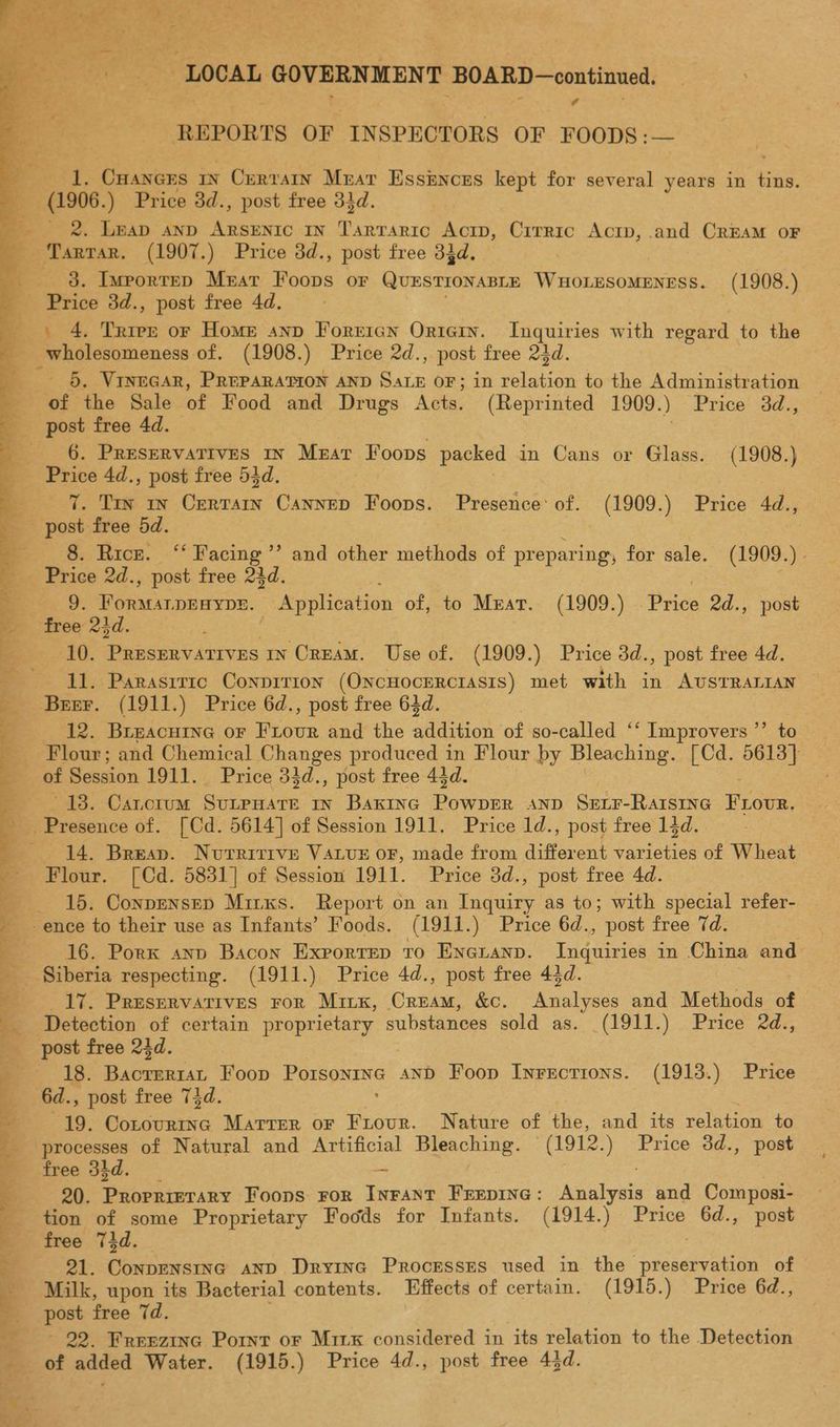 LOCAL GOVERNMENT BOARD—continned, REPORTS OF INSPECTORS OF FOODS :— J, Cuancrs 1 ; Curran Mrar Essinces kept for several years in Sr — (1906.) Price 3d., post free 31d. ) e 2. Leap Anp Pease IN T'arrarro Acrp, Cirric Actp, and CREAM OF Tartar. (1907.) Price 3d., post free 33d. . ___ 3. Ivportep Meat Foops or QUESTIONABLE WroLdsoihivese. —(1908.) Price 3d., post free 4d. . 4. Trier or Home anp Forricn Oriein. Inquiries with regard to the _wholesomeness of. (1908.) Price 2d., post free 23d. §. VInEGAR, PREPARATION AND aS OF; in eaniiee to the Administration post free 4d. 6. Preservatives 1x Mrar Foops packed in Cans or Glass. (1908.) Price 4d., post free 53d. 3 7. Trin uy Certarn Cannep Foops. Presence of. (1909.) Price 4d., post free 5d. = 8. Rice. “Facing Price 2d., post free 23d. | | 9. Formarpraype. Application of, to Meat. (1909.) Price 2d., post free 23d. 3 10. Preservatives in Cream. Use of. (1909.) Price 3d., post free 4d. 11. Parasitic Conpirion (ONCHOCERCIASIS) met with in AUSTRALIAN 33 and other methods of preparing, for sale. (1909.) . 12. BLEACHING OF Begun and the addition of so-called ‘ ‘Improvers ”’ to * ~Flour; and Chemical Changes produced in Flour by Bleaching. [Cd. 5613} of Session 1911. Price 31d., post free 43d. ~~ 138. Cancrum SGLPHATE IN BAKING Aes AND SELF-RAISING Prot Presence of. [ Cd. 5614] of Session 1911. Price ld., post free 14d. 14. Brean. Nutritive VALUE oF, made from different teen of Wheat | Flour. [Cd. 5831] of Session 1911. Price 3d., post free 4d. __ 15. Conprnsep Mirxs. Report on an Inquiry as to; with special refer- — __- ence to their use as Infants’ Foods. (1911.) Price 6d., post free 7d. --:16. Pork anp Bacon Exportep to Eneuanp. Diaeod in China and Siberia respecting. (1911.) Price 4d., post free 43d. 17. Preservatives ror Minx, Cream, &amp;c. Maleees and Methods of | Detection of certain proprietary substances sold as. _(1911.) Price 2d., post free 24d. = 18. aceeerir Foop poe ess AND Foop Inrections. (1913.) Price _ 6d., post free 73d. ; - 19. Conovurtnc Matter oF Frour. Nature of the, and its relation to processes of Natural and Artificial Beeching. (1912.) Price 8d., post free 34d. we 20. Proprierary Foons ror INFant FEEvine : rears and Composi- — tion of some Proprietary Foods for Infants. (1914.) Price 6d., post free 73d. 21. Conpensinc anpD Dryina Processes used in the vagseuvueiae of Milk, upon its Bacterial contents. Effects of certain. (1915.) Price 4, A; 92. Freezinc Pornt oF Mix considered in its relation to the Detection of added Water. (1915.) Price 4d., post free 43d.